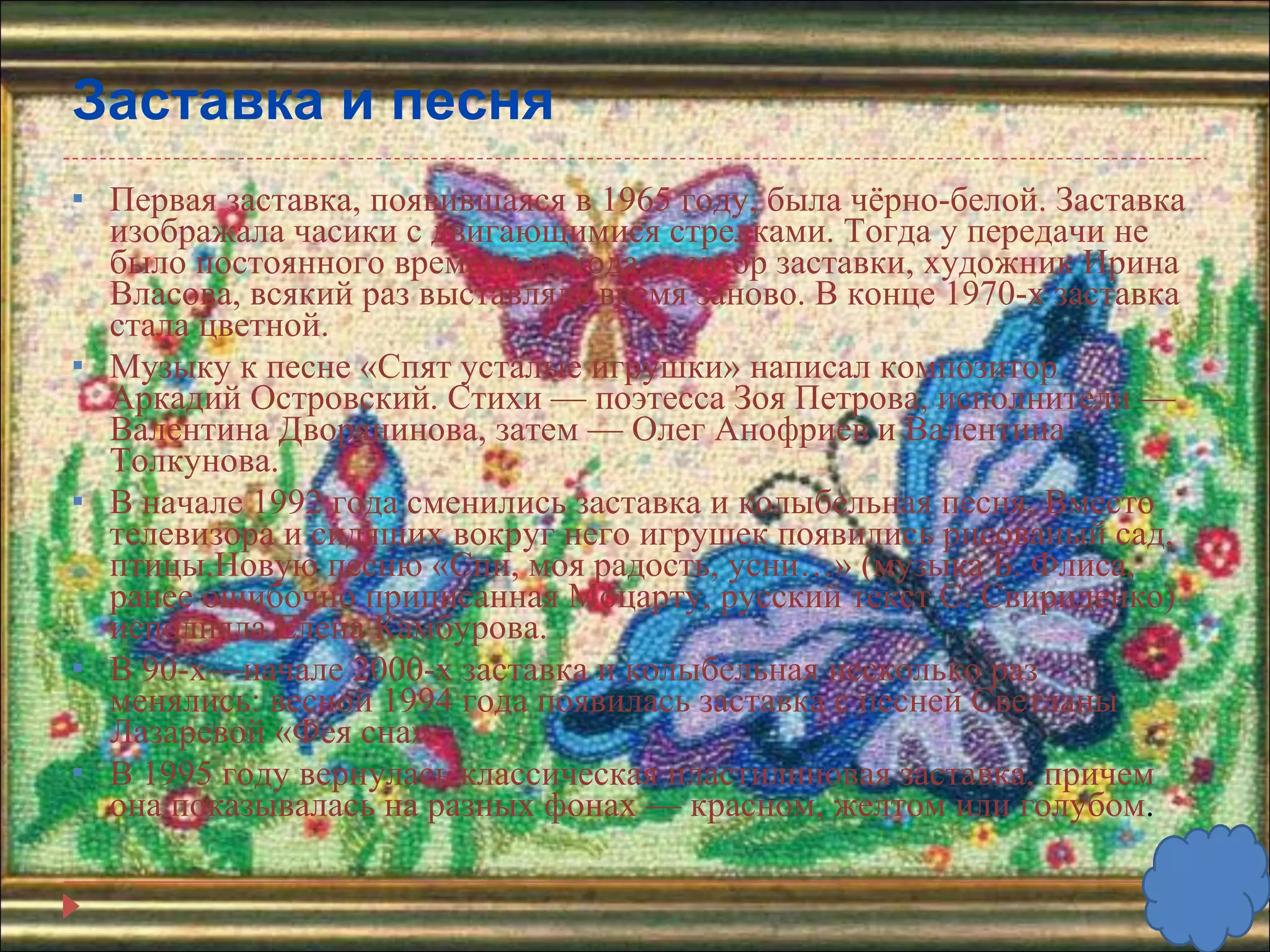 Заставка и песня Первая заставка, появившаяся в 1965 году, была чёрно-белой. Заставка изображала часики с двигающимися стрелками. Тогда у передачи не было постоянного времени выхода, и автор заставки, художник Ирина Власова, всякий раз выставляла время заново. В конце 1970-х заставка стала цветной. Музыку к песне «Спят усталые игрушки» написал композитор Аркадий Островский. Стихи — поэтесса Зоя Петрова, исполнители — Валентина Дворянинова, затем — Олег Анофриев и Валентина Толкунова.  В начале 1992 года сменились заставка и колыбельная песня. Вместо телевизора и сидящих вокруг него игрушек появились рисованый сад, птицы.Новую песню «Спи, моя радость, усни…» (музыка Б. Флиса, ранее ошибочно приписанная Моцарту, русский текст С. Свириденко) исполняла Елена Камбурова.  В 90-х—начале 2000-х заставка и колыбельная несколько раз менялись: весной 1994 года появилась заставка с песней Светланы Лазаревой «Фея сна». В 1995 году вернулась классическая пластилиновая заставка, причем она показывалась на разных фонах — красном, желтом или голубом . 