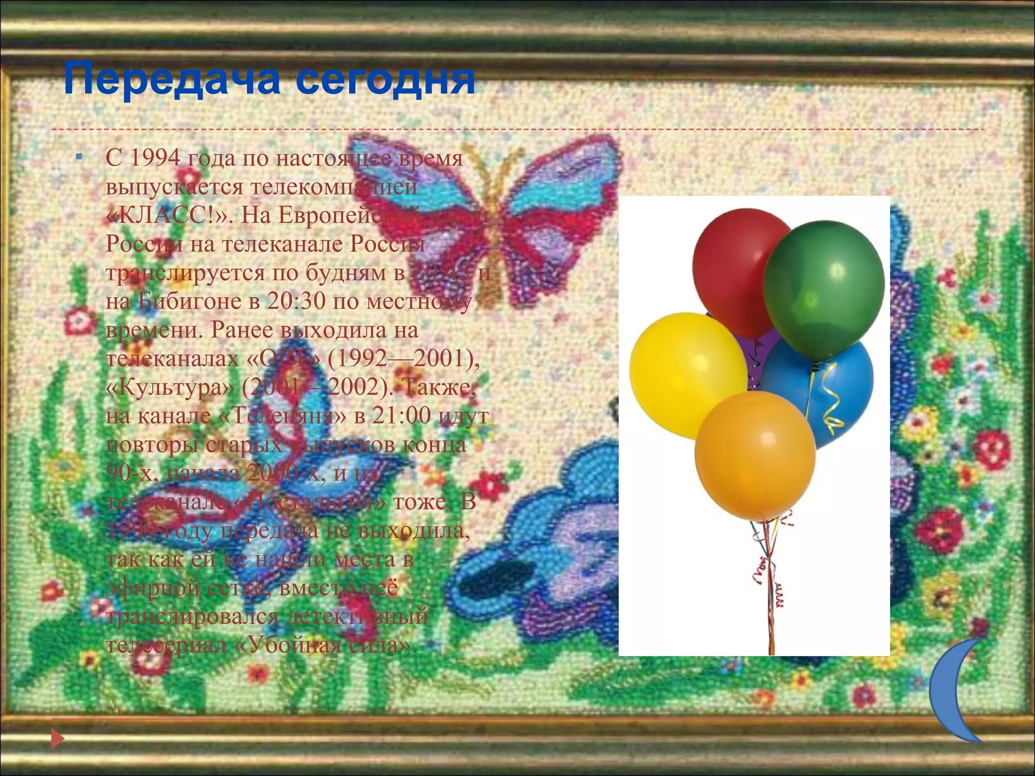 Передача сегодня С 1994 года по настоящее время выпускается телекомпанией «КЛАСС!». На Европейской части России на телеканале Россия транслируется по будням в 20:45 и на Бибигоне в 20:30 по местному времени. Ранее выходила на телеканалах «ОРТ» (1992—2001), «Культура» (2001—2002). Также, на канале «Теленяня» в 21:00 идут повторы старых выпусков конца 90-х, начала 2000-х, и на телеканале «Ностальгия» тоже. В 1999 году передача не выходила, так как ей не нашли места в эфирной сетке, вместо неё транслировался детективный телесериал «Убойная сила». 