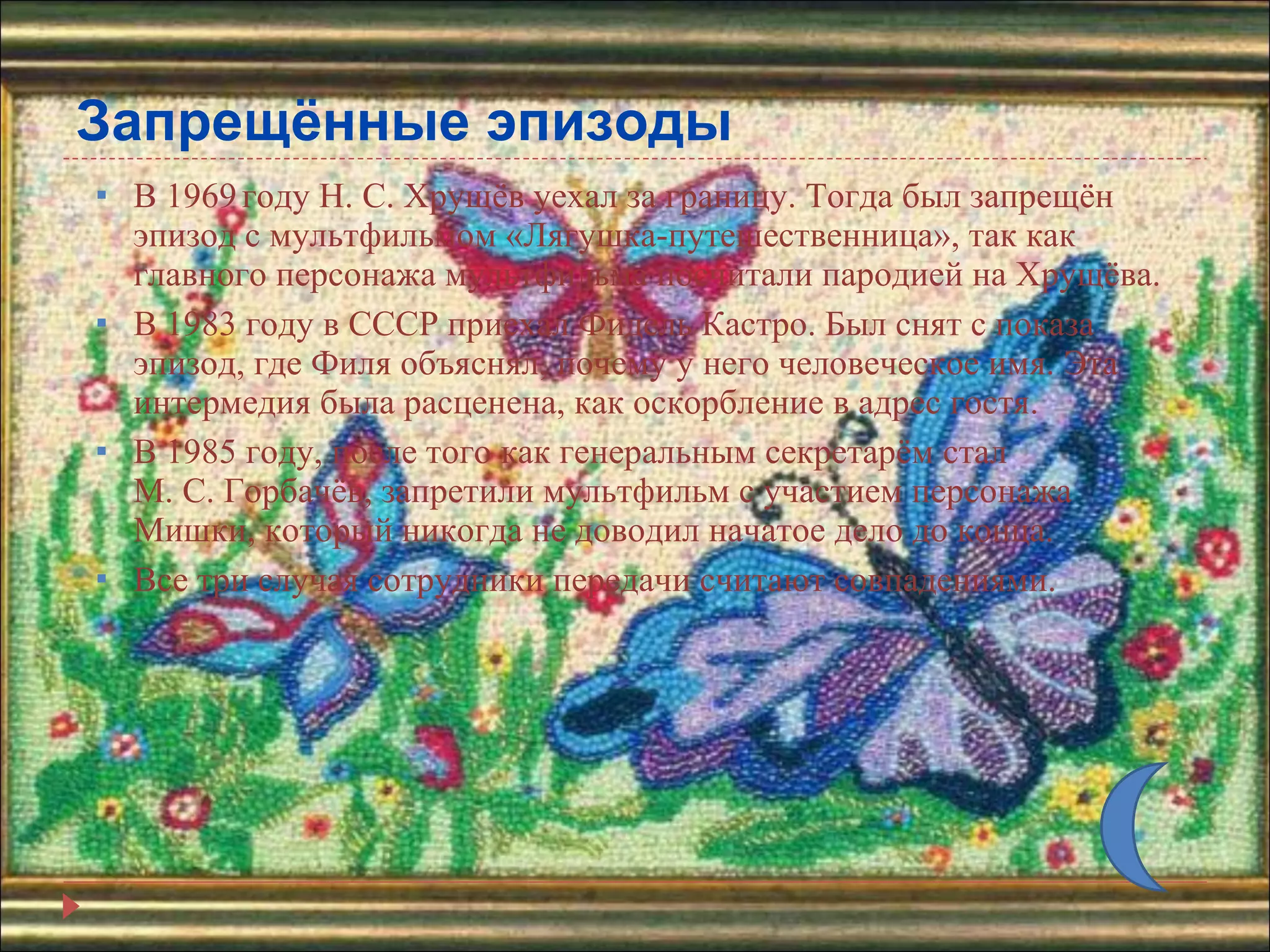 Запрещённые эпизоды В 1969   году Н. С. Хрущёв уехал за границу. Тогда был запрещён эпизод с мультфильмом «Лягушка-путешественница», так как главного персонажа мультфильма посчитали пародией на Хрущёва. В 1983 году в СССР приехал Фидель Кастро. Был снят с показа эпизод, где Филя объяснял, почему у него человеческое имя. Эта интермедия была расценена, как оскорбление в адрес гостя. В 1985 году, после того как генеральным секретарём стал М. С. Горбачёв, запретили мультфильм с участием персонажа Мишки, который никогда не доводил начатое дело до конца.  Все три случая сотрудники передачи считают совпадениями. 