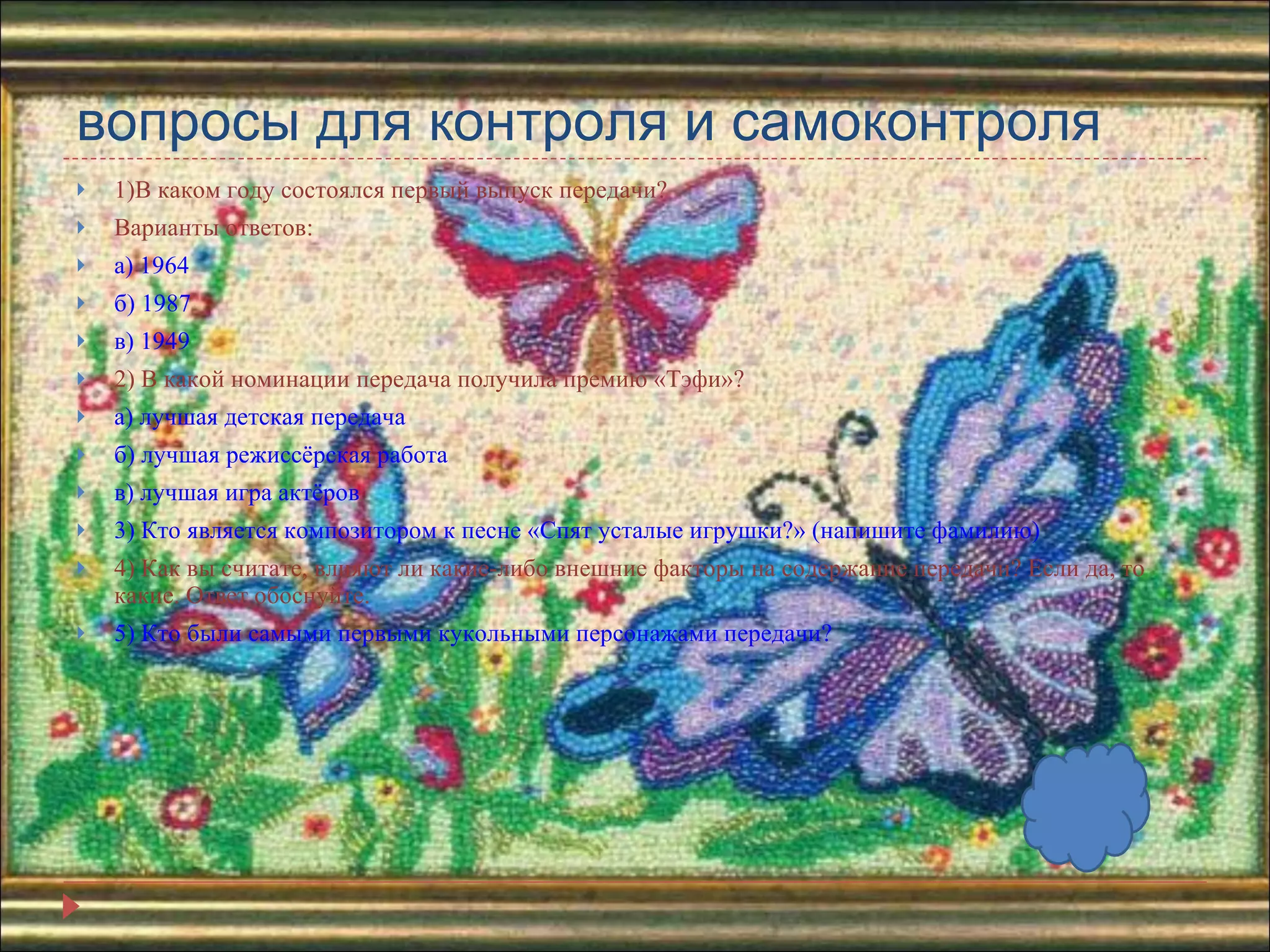 вопросы для контроля и самоконтроля 1)В каком году состоялся первый выпуск передачи? Варианты ответов: а) 1964 б) 1987 в) 1949 2) В какой номинации передача получила премию «Тэфи»? а) лучшая детская передача б) лучшая режиссёрская работа в) лучшая игра актёров 3) Кто является композитором к песне «Спят усталые игрушки?» (напишите фамилию) 4) Как вы считате, влияют ли какие-либо внешние факторы на содержание передачи? Если да, то какие. Ответ обоснуйте. 5) Кто были самыми первыми кукольными персонажами передачи? 