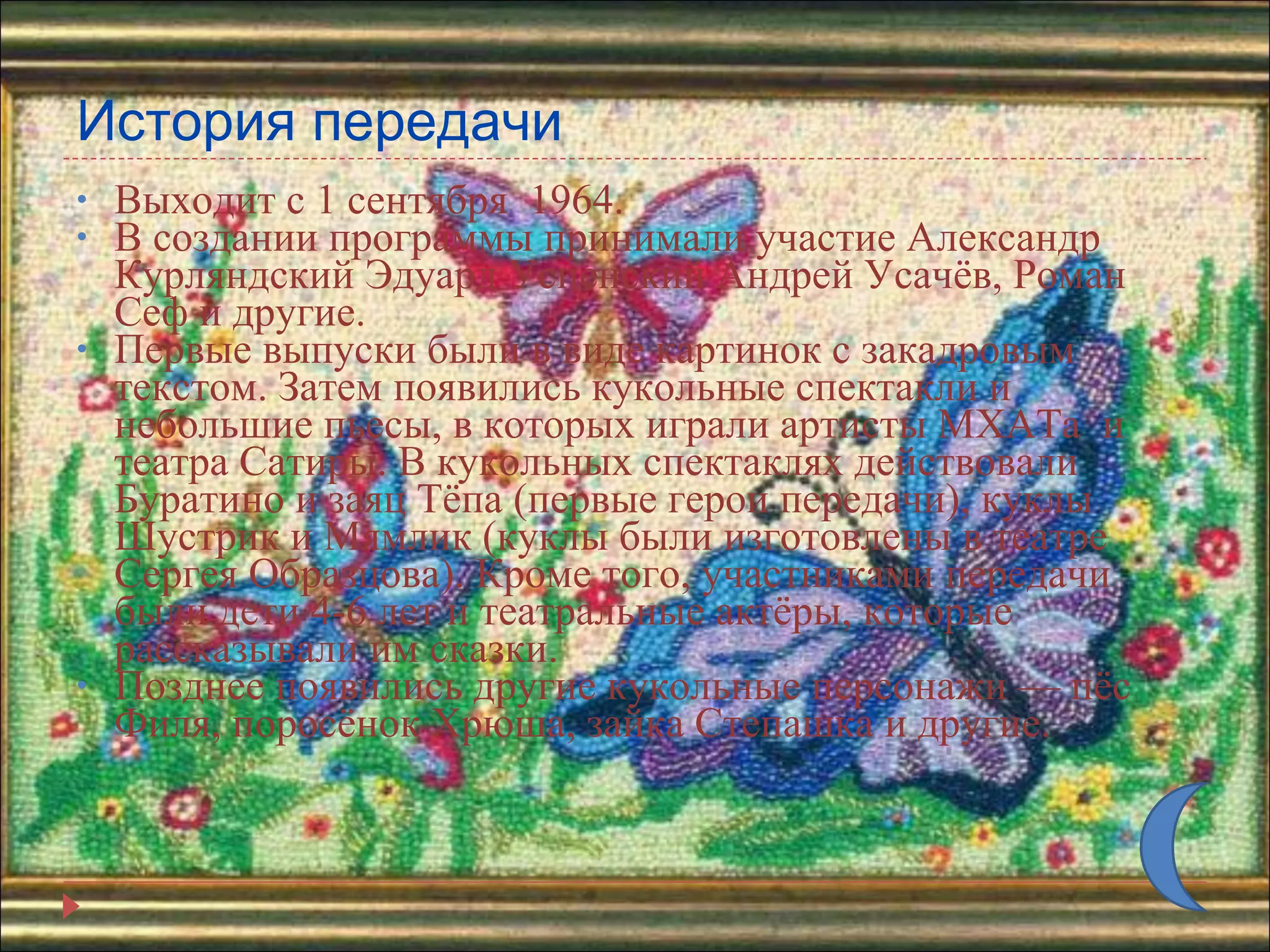 История передачи Выходит с 1 сентября  1964. В создании программы принимали участие Александр Курляндский Эдуард Успенский Андрей Усачёв, Роман Сеф и другие.  Первые выпуски были в виде картинок с закадровым текстом. Затем появились кукольные спектакли и небольшие пьесы, в которых играли артисты МХАТа  и театра Сатиры. В кукольных спектаклях действовали Буратино и заяц Тёпа (первые герои передачи), куклы Шустрик и Мямлик (куклы были изготовлены в театре Сергея Образцова). Кроме того, участниками передачи были дети 4-6 лет и театральные актёры, которые рассказывали им сказки. Позднее появились другие кукольные персонажи — пёс Филя, поросёнок Хрюша, зайка Степашка и другие. 