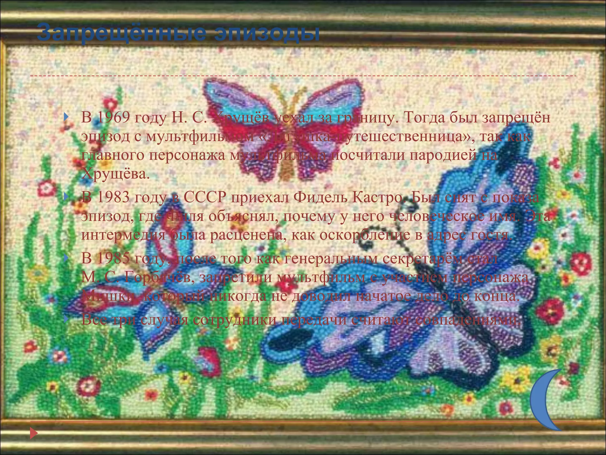 Запрещённые эпизоды В 1969 году Н. С. Хрущёв уехал за границу. Тогда был запрещён эпизод с мультфильмом «Лягушка-путешественница», так как главного персонажа мультфильма посчитали пародией на Хрущёва. В 1983 году в СССР приехал Фидель Кастро. Был снят с показа эпизод, где Филя объяснял, почему у него человеческое имя. Эта интермедия была расценена, как оскорбление в адрес гостя.  В 1985 году, после того как генеральным секретарём стал М. С. Горбачёв, запретили мультфильм с участием персонажа Мишки, который никогда не доводил начатое дело до конца.  Все три случая сотрудники передачи считают совпадениями.  