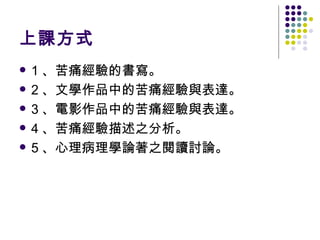 上課方式 1 、苦痛經驗的書寫。 2 、文學作品中的苦痛經驗與表達。 3 、電影作品中的苦痛經驗與表達。 4 、苦痛經驗描述之分析。 5 、心理病理學論著之閱讀討論。 