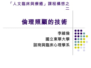 「人文臨床與療癒」課程構想之二 倫理照顧的技術  李維倫 國立東華大學 諮商與臨床心理學系 