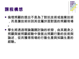 課程構想 倫理照顧的提出不是為了對抗技術或拋棄技術，而是讓技術回到其從屬於面對面的照顧現場。 學生將透過理論議題討論的析辯，由其親身之照顧與被照顧經驗中發展出照顧行動的技術與論述，從而獲得現場的行動生產與知識生產的經驗。 