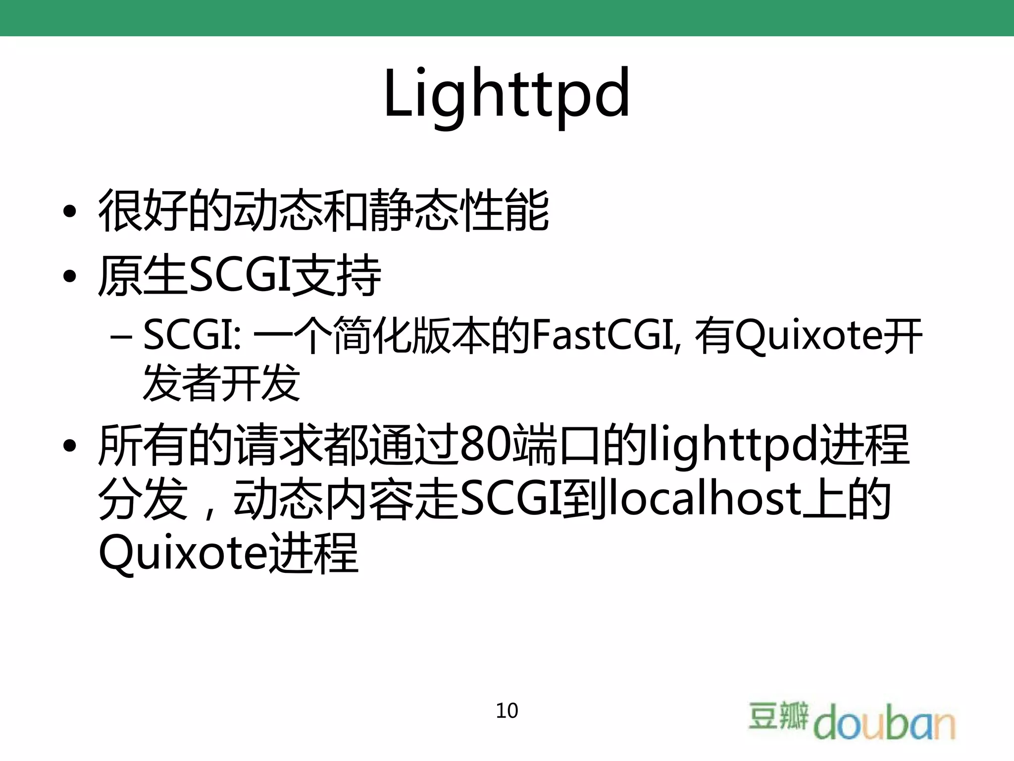 Lighttpd
• 很好的动态和静态性能
• 原生SCGI支持
 – SCGI: 一个简化版本的FastCGI, 有Quixote开
   发者开发
• 所有的请求都通过80端口的lighttpd进程
  分发，动态内容走SCGI到localhost上的
  Quixote进程


                10
 