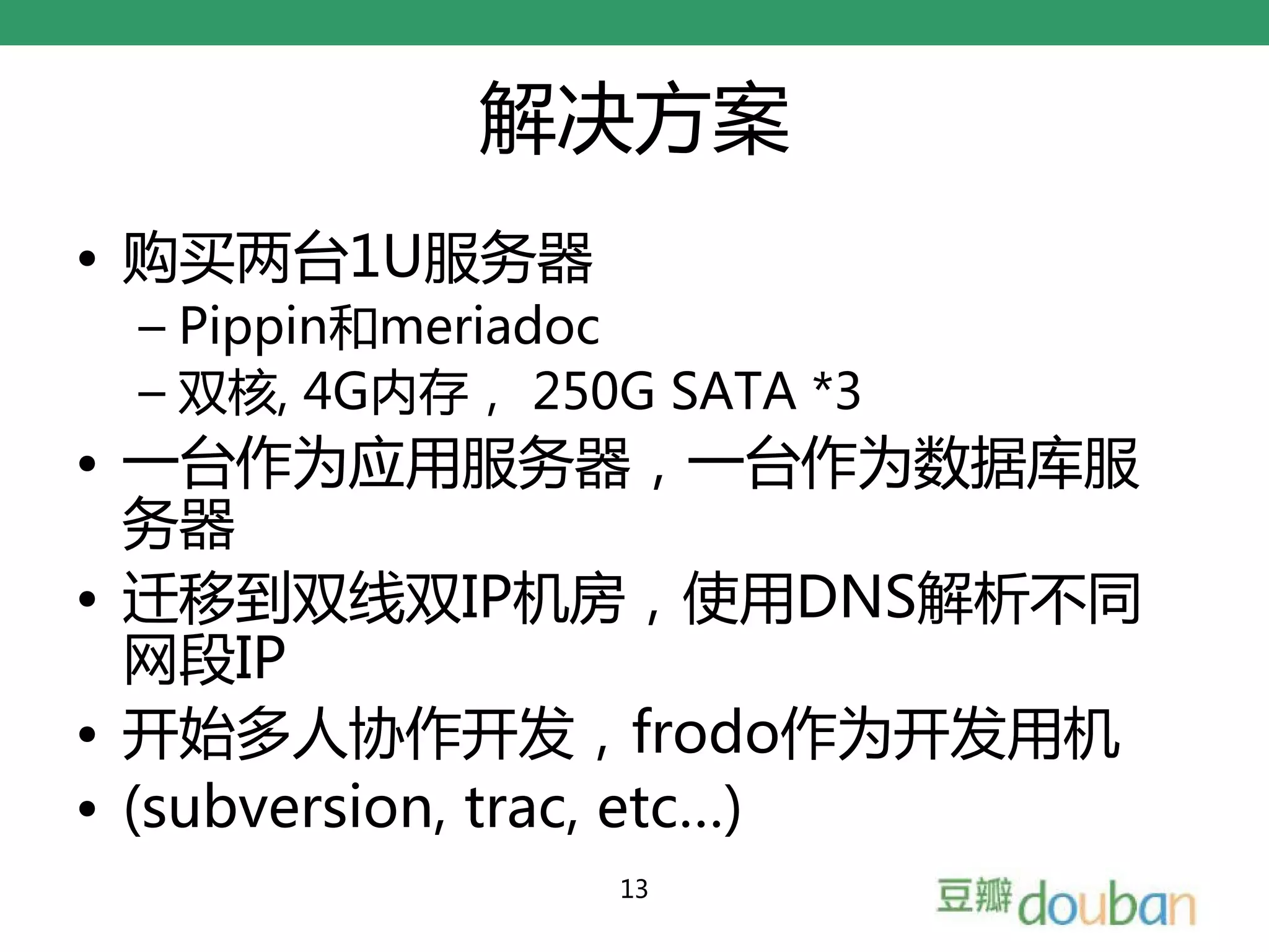解决方案
• 购买两台1U服务器
 – Pippin和meriadoc
 – 双核, 4G内存， 250G SATA *3
• 一台作为应用服务器，一台作为数据库服
  务器
• 迁移到双线双IP机房，使用DNS解析不同
  网段IP
• 开始多人协作开发，frodo作为开发用机
• (subversion, trac, etc…)
                13
 