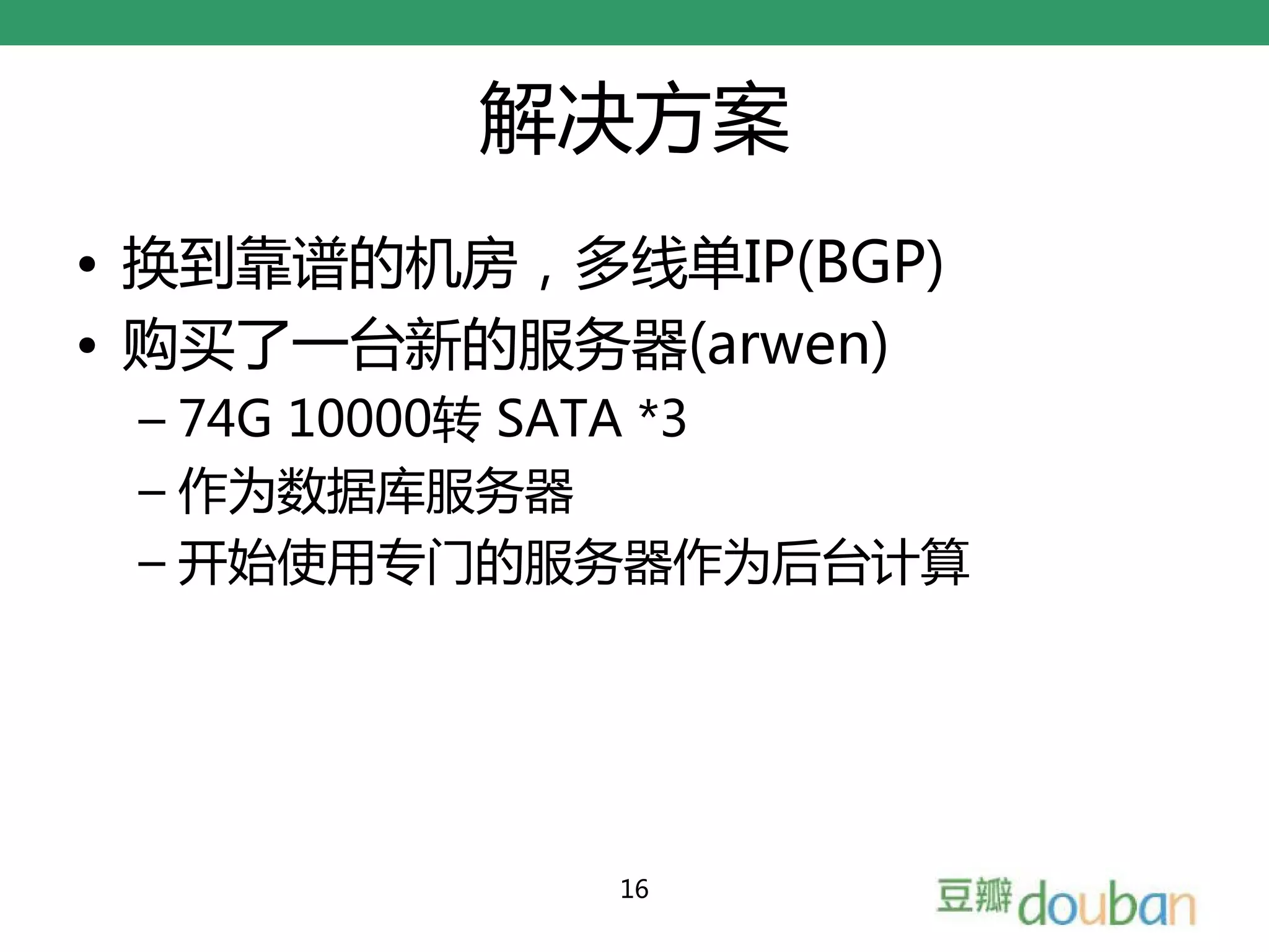 解决方案
• 换到靠谱的机房，多线单IP(BGP)
• 购买了一台新的服务器(arwen)
 – 74G 10000转 SATA *3
 – 作为数据库服务器
 – 开始使用专门的服务器作为后台计算




            16
 