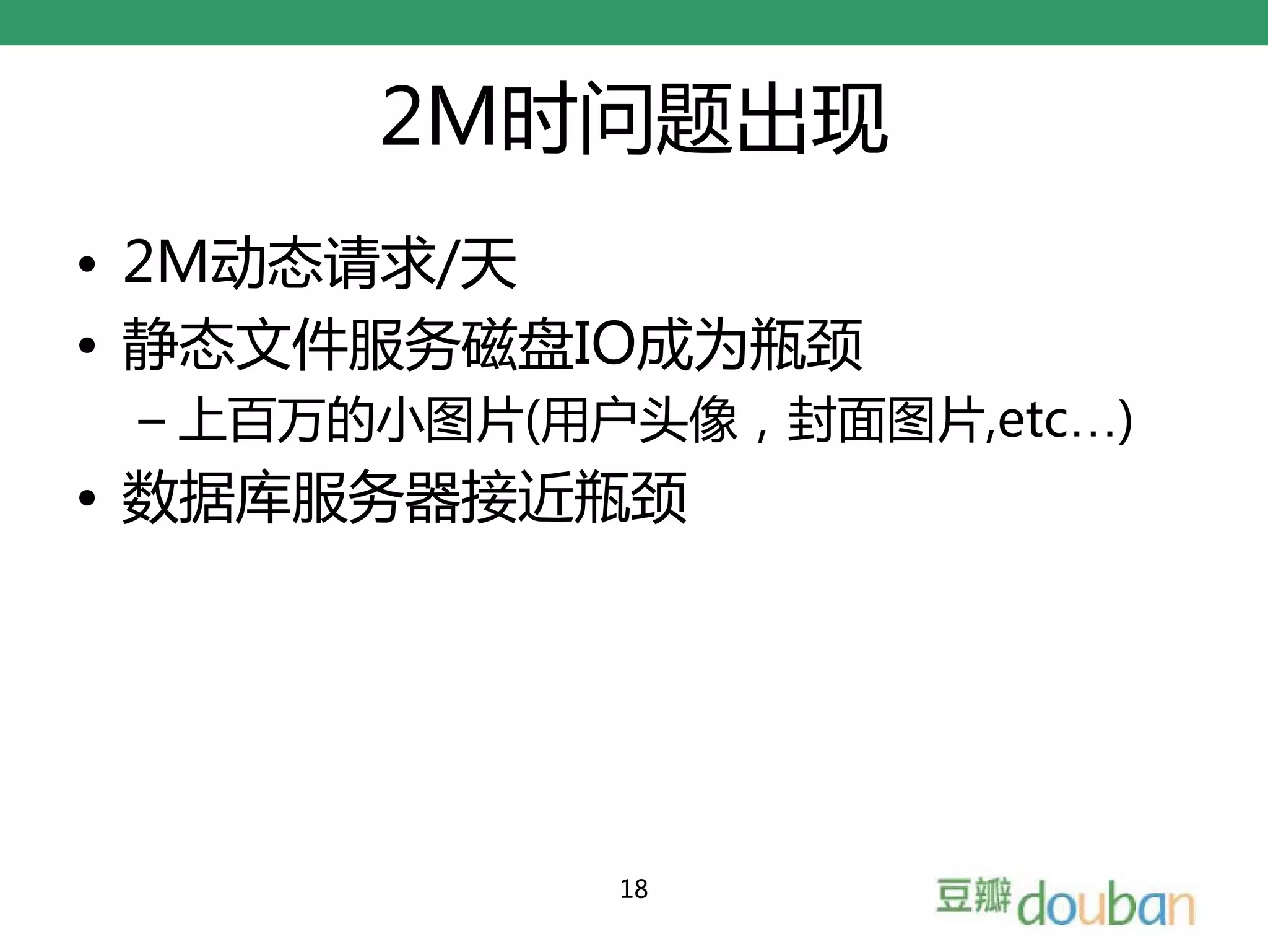 2M时问题出现
• 2M动态请求/天
• 静态文件服务磁盘IO成为瓶颈
 – 上百万的小图片(用户头像，封面图片,etc…)
• 数据库服务器接近瓶颈




             18
 