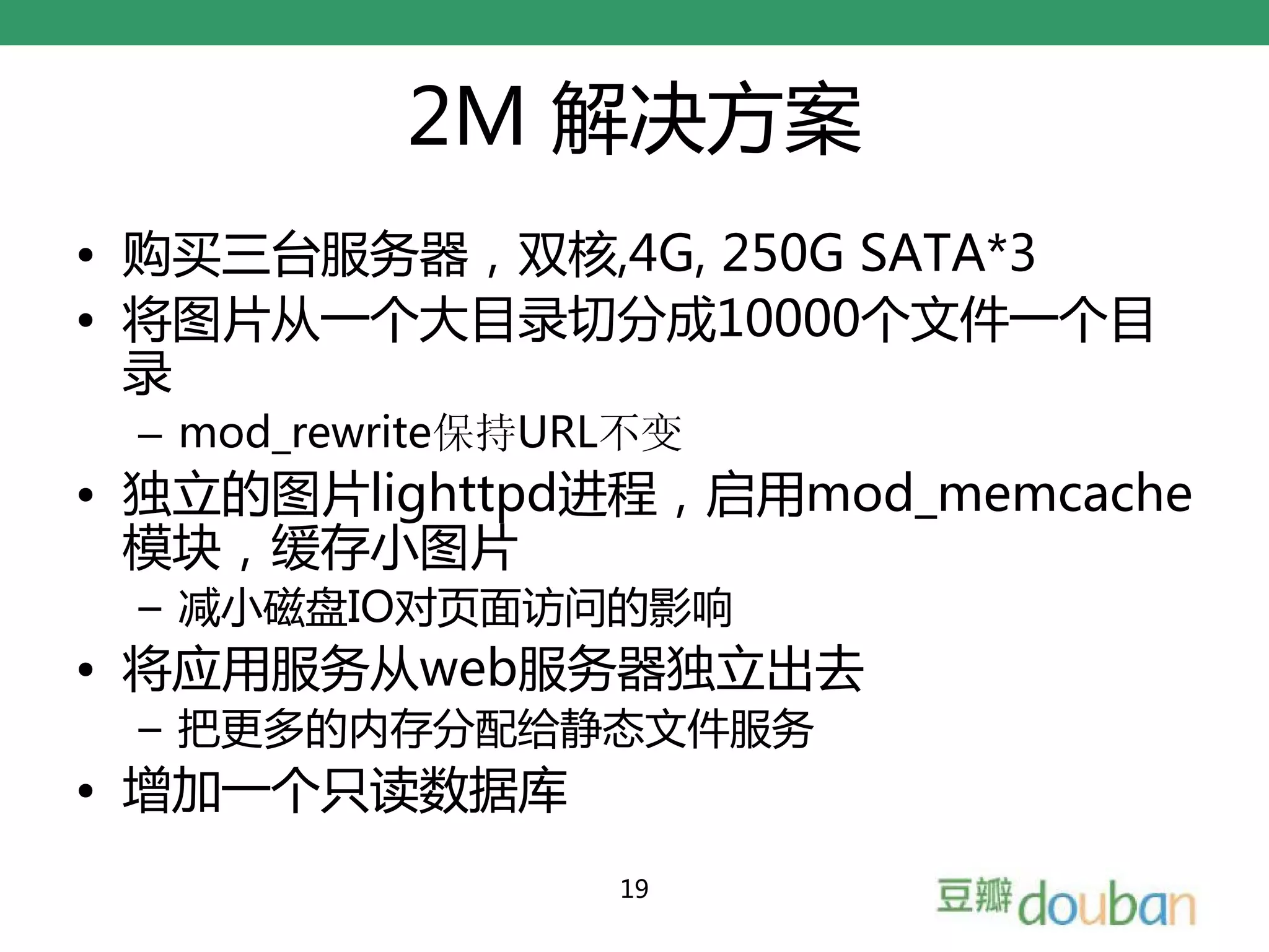 2M 解决方案
• 购买三台服务器，双核,4G, 250G SATA*3
• 将图片从一个大目录切分成10000个文件一个目
  录
 – mod_rewrite保持URL不变
• 独立的图片lighttpd进程，启用mod_memcache
  模块，缓存小图片
 – 减小磁盘IO对页面访问的影响
• 将应用服务从web服务器独立出去
 – 把更多的内存分配给静态文件服务
• 增加一个只读数据库
                  19
 