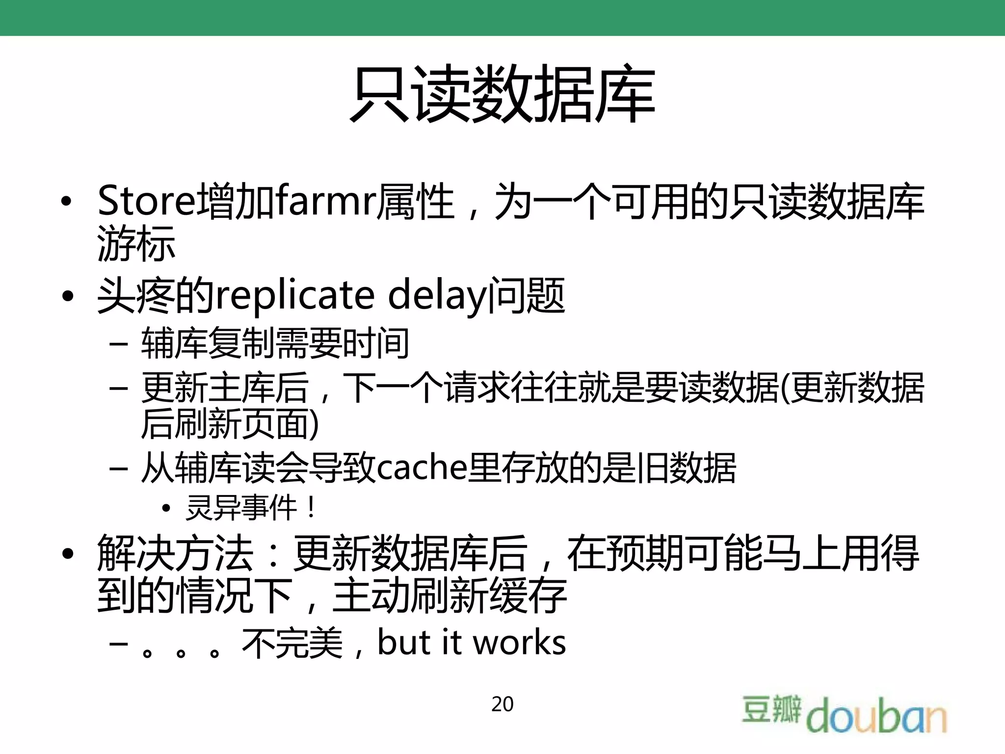 只读数据库
• Store增加farmr属性，为一个可用的只读数据库
  游标
• 头疼的replicate delay问题
 – 辅库复制需要时间
 – 更新主库后，下一个请求往往就是要读数据(更新数据
   后刷新页面)
 – 从辅库读会导致cache里存放的是旧数据
   • 灵异事件！
• 解决方法：更新数据库后，在预期可能马上用得
  到的情况下，主动刷新缓存
 – 。。。不完美，but it works
                  20
 