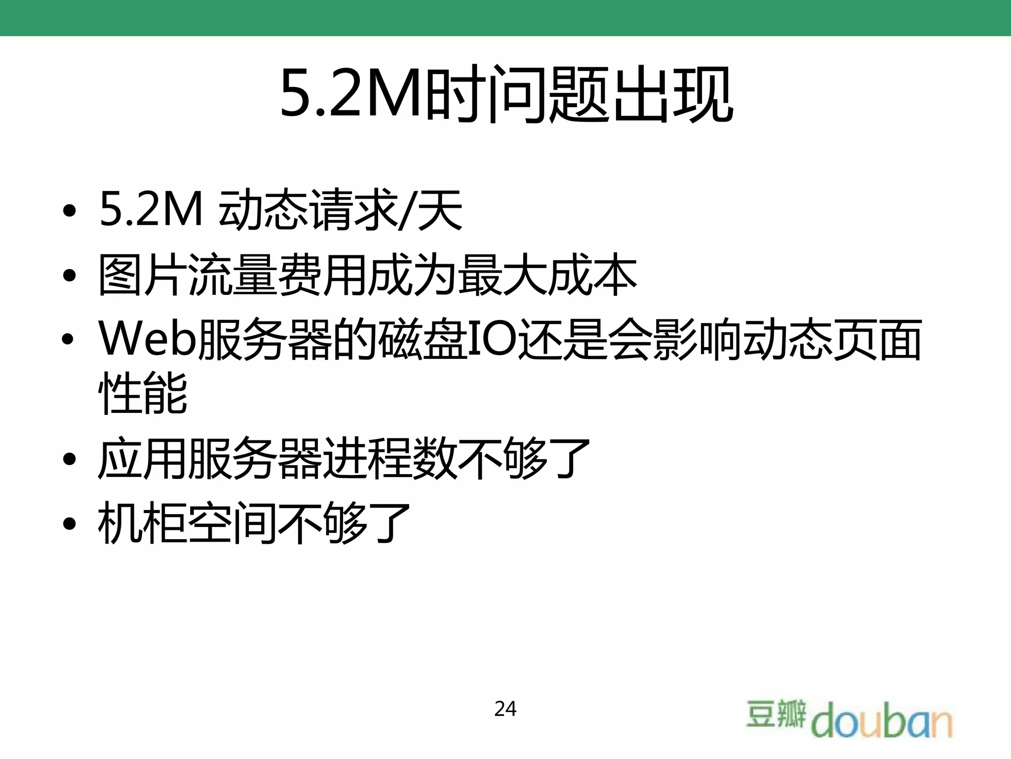 5.2M时问题出现
• 5.2M 动态请求/天
• 图片流量费用成为最大成本
• Web服务器的磁盘IO还是会影响动态页面
  性能
• 应用服务器进程数不够了
• 机柜空间不够了


           24
 