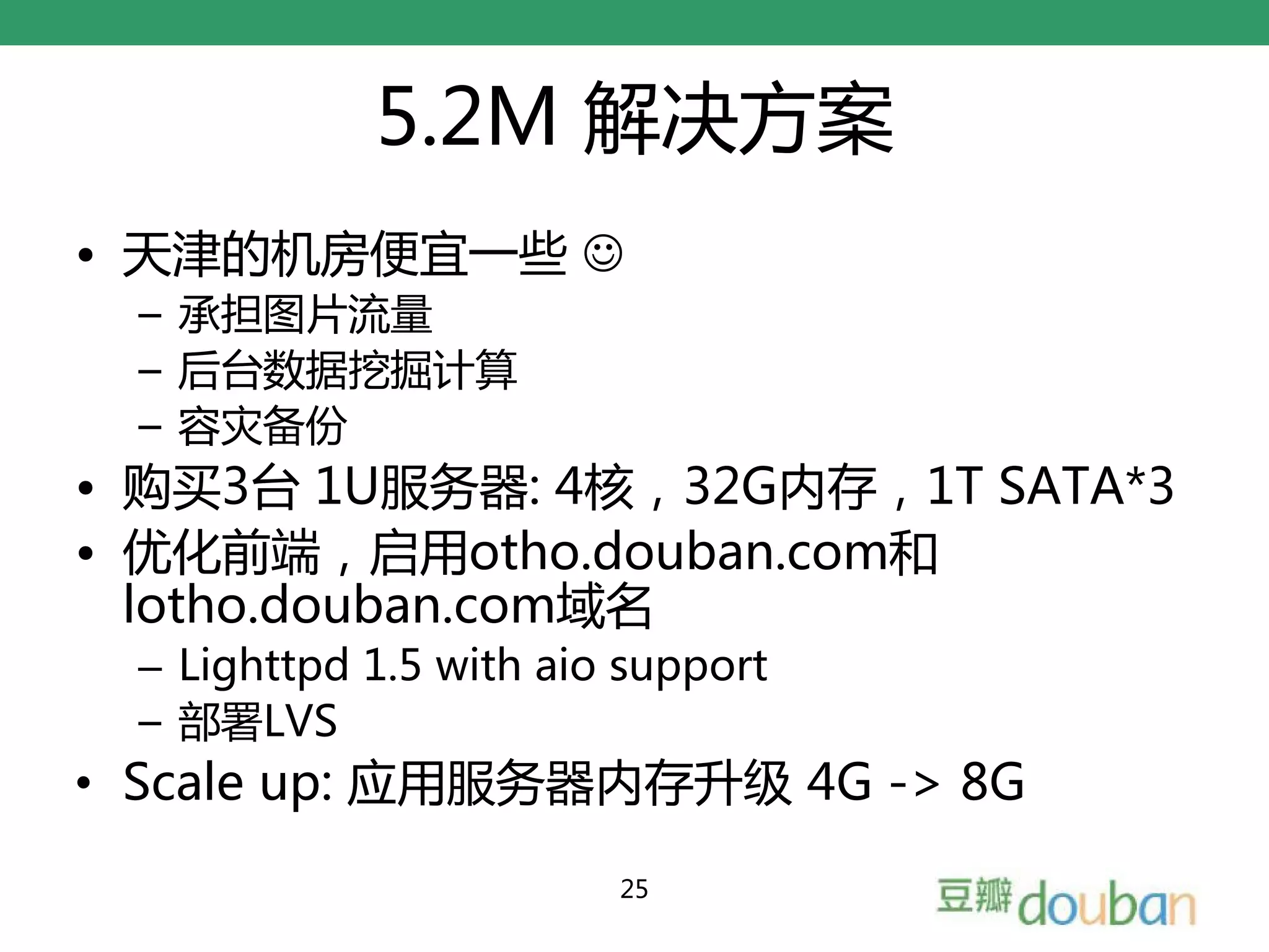 5.2M 解决方案
• 天津的机房便宜一些 ☺
  – 承担图片流量
  – 后台数据挖掘计算
  – 容灾备份
• 购买3台 1U服务器: 4核，32G内存，1T SATA*3
• 优化前端，启用otho.douban.com和
  lotho.douban.com域名
  – Lighttpd 1.5 with aio support
  – 部署LVS
• Scale up: 应用服务器内存升级 4G -> 8G
                         25
 