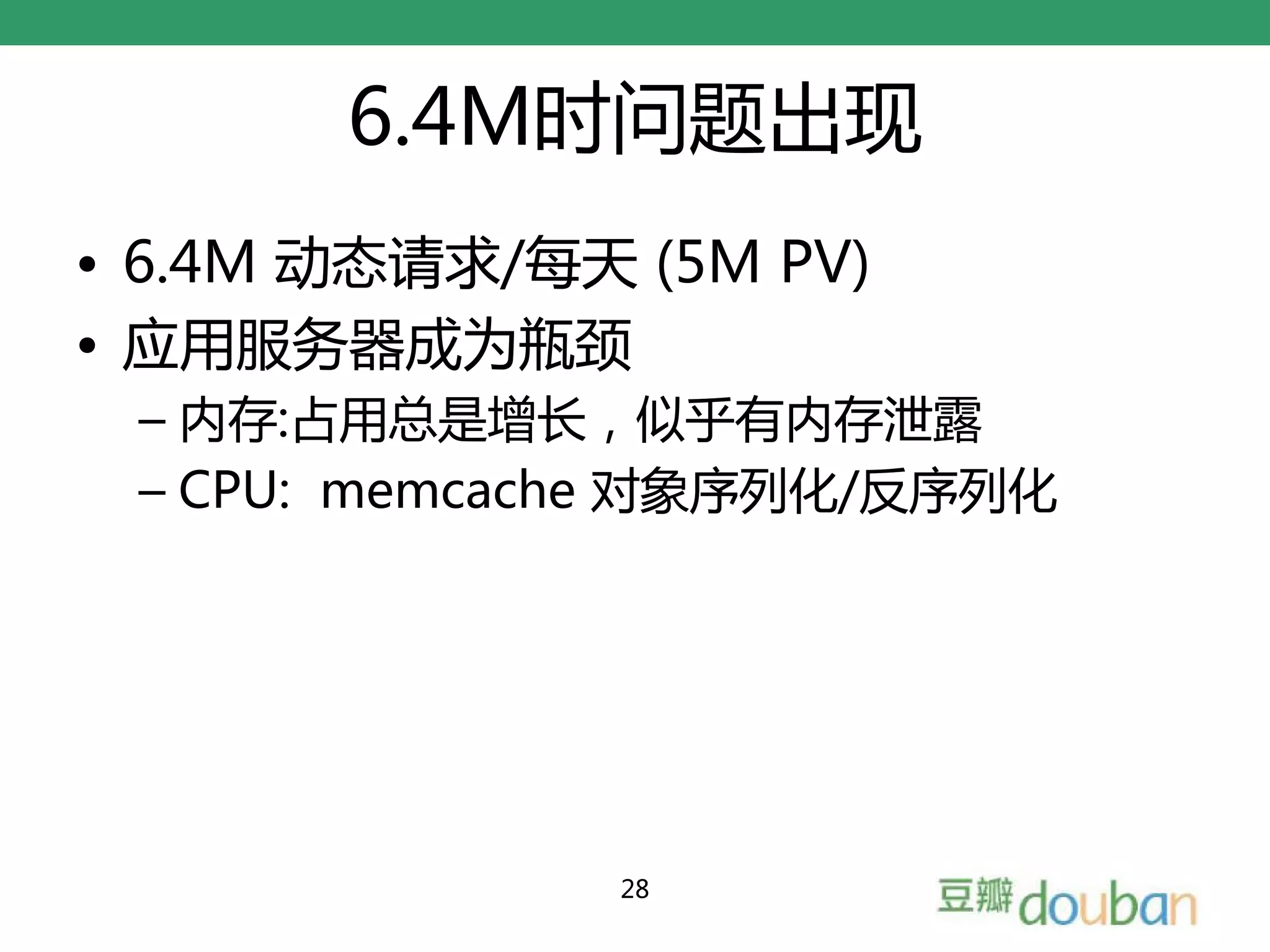 6.4M时问题出现
• 6.4M 动态请求/每天 (5M PV)
• 应用服务器成为瓶颈
 – 内存:占用总是增长，似乎有内存泄露
 – CPU: memcache 对象序列化/反序列化




               28
 