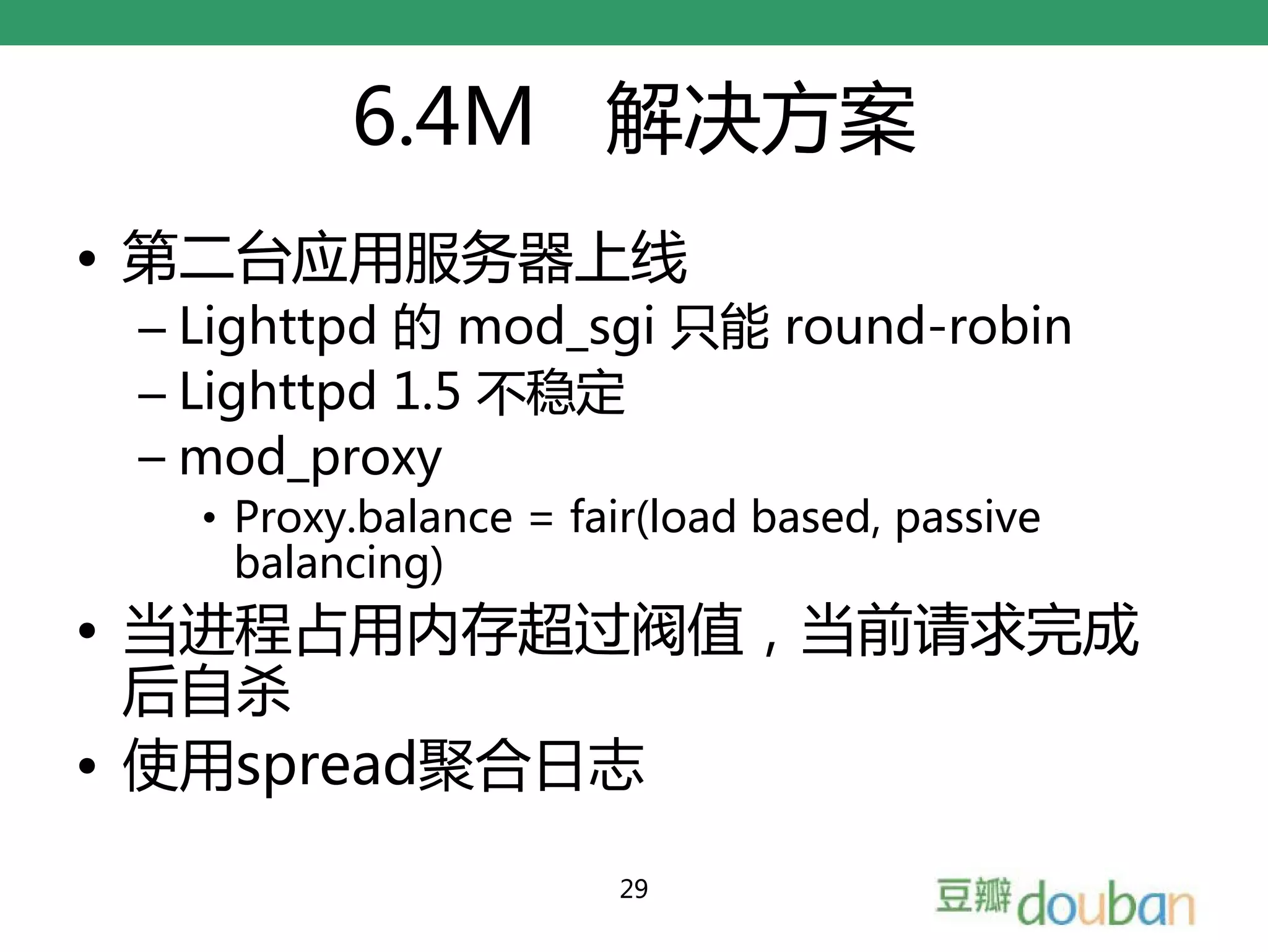 6.4M 解决方案
• 第二台应用服务器上线
 – Lighttpd 的 mod_sgi 只能 round-robin
 – Lighttpd 1.5 不稳定
 – mod_proxy
   • Proxy.balance = fair(load based, passive
     balancing)
• 当进程占用内存超过阀值，当前请求完成
  后自杀
• 使用spread聚合日志

                       29
 