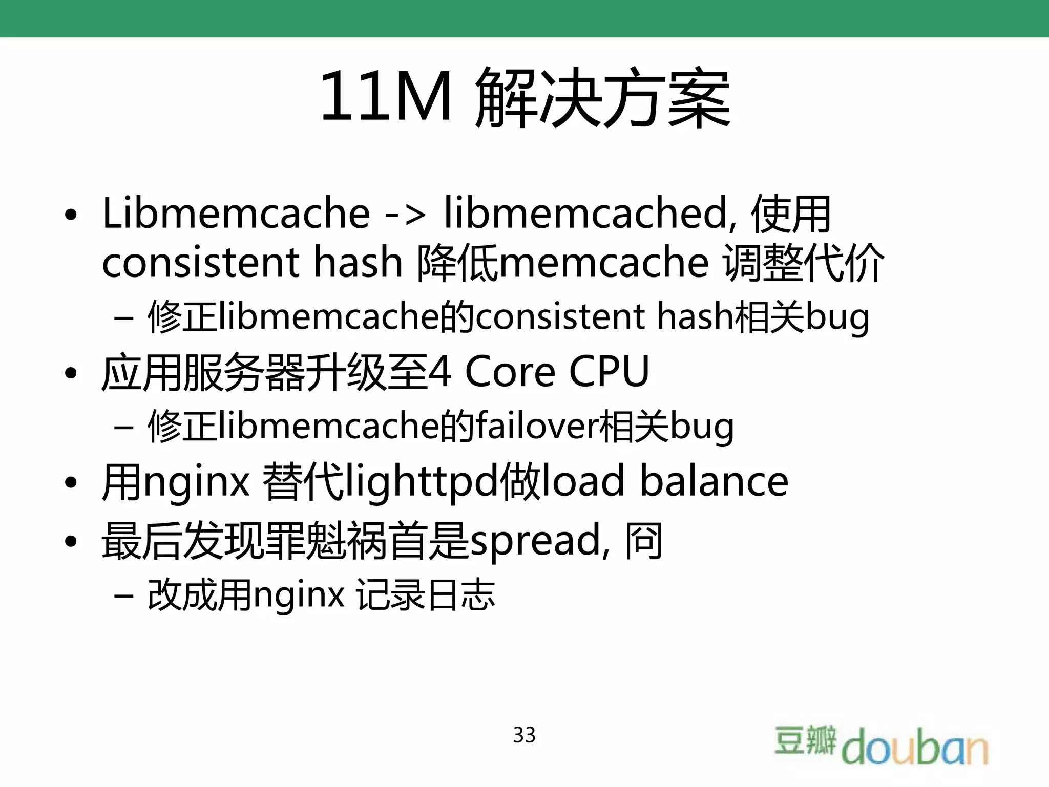 11M 解决方案
• Libmemcache -> libmemcached, 使用
  consistent hash 降低memcache 调整代价
  – 修正libmemcache的consistent hash相关bug
• 应用服务器升级至4 Core CPU
  – 修正libmemcache的failover相关bug
• 用nginx 替代lighttpd做load balance
• 最后发现罪魁祸首是spread, 冏
  – 改成用nginx 记录日志


                    33
 