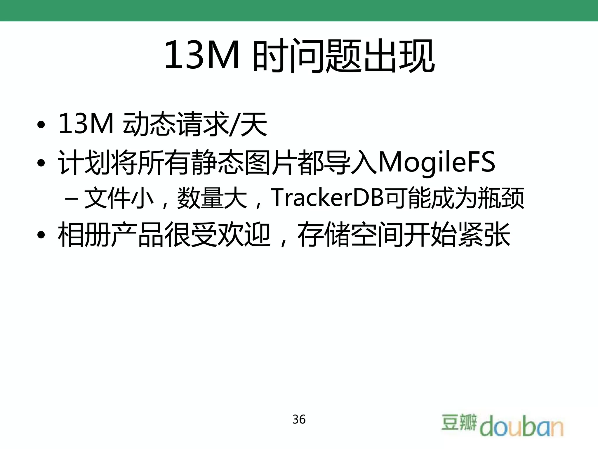 13M 时问题出现
• 13M 动态请求/天
• 计划将所有静态图片都导入MogileFS
 – 文件小，数量大，TrackerDB可能成为瓶颈
• 相册产品很受欢迎，存储空间开始紧张




             36
 