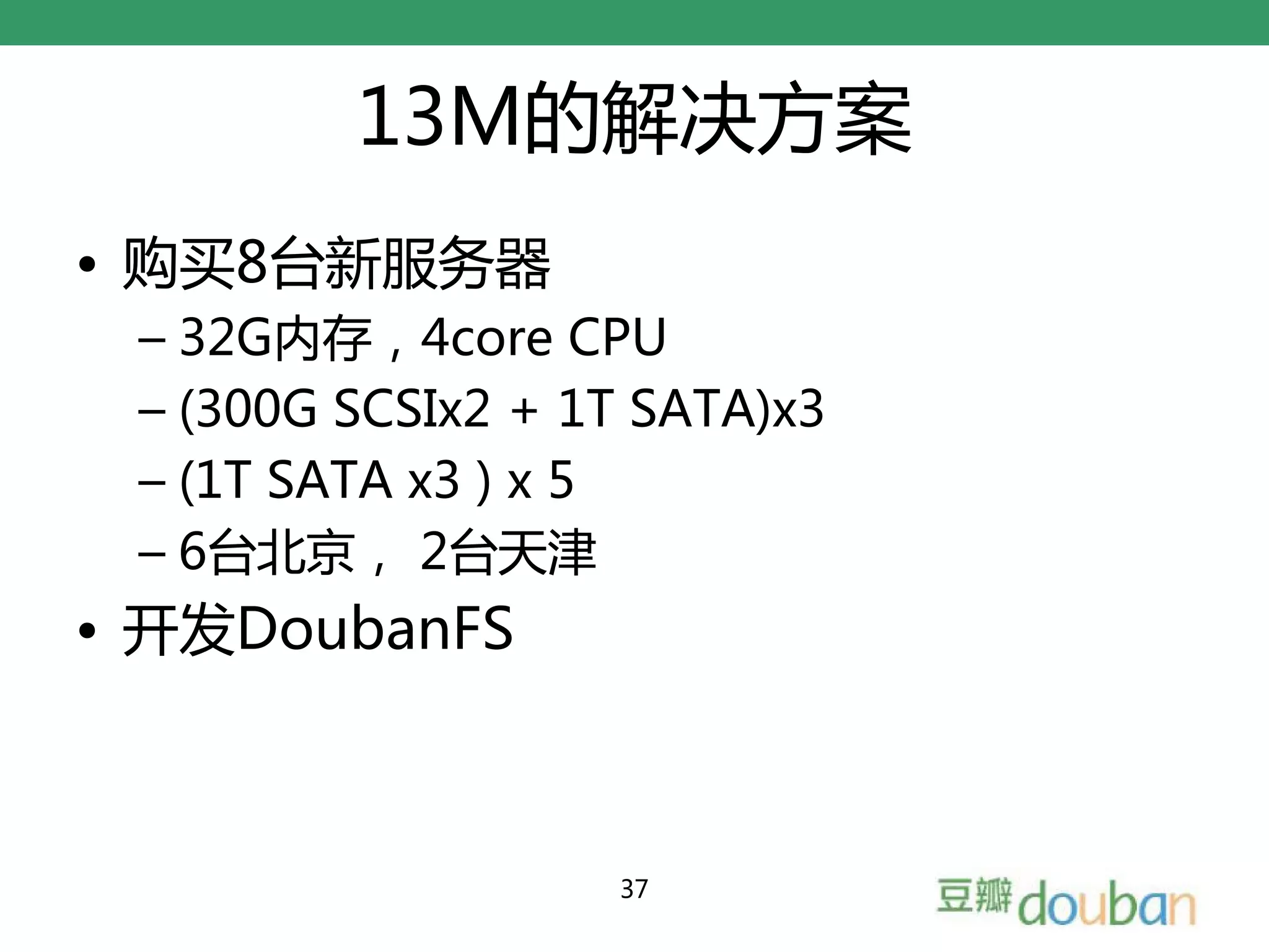 13M的解决方案
• 购买8台新服务器
 – 32G内存，4core CPU
 – (300G SCSIx2 + 1T SATA)x3
 – (1T SATA x3 ) x 5
 – 6台北京， 2台天津
• 开发DoubanFS



                   37
 