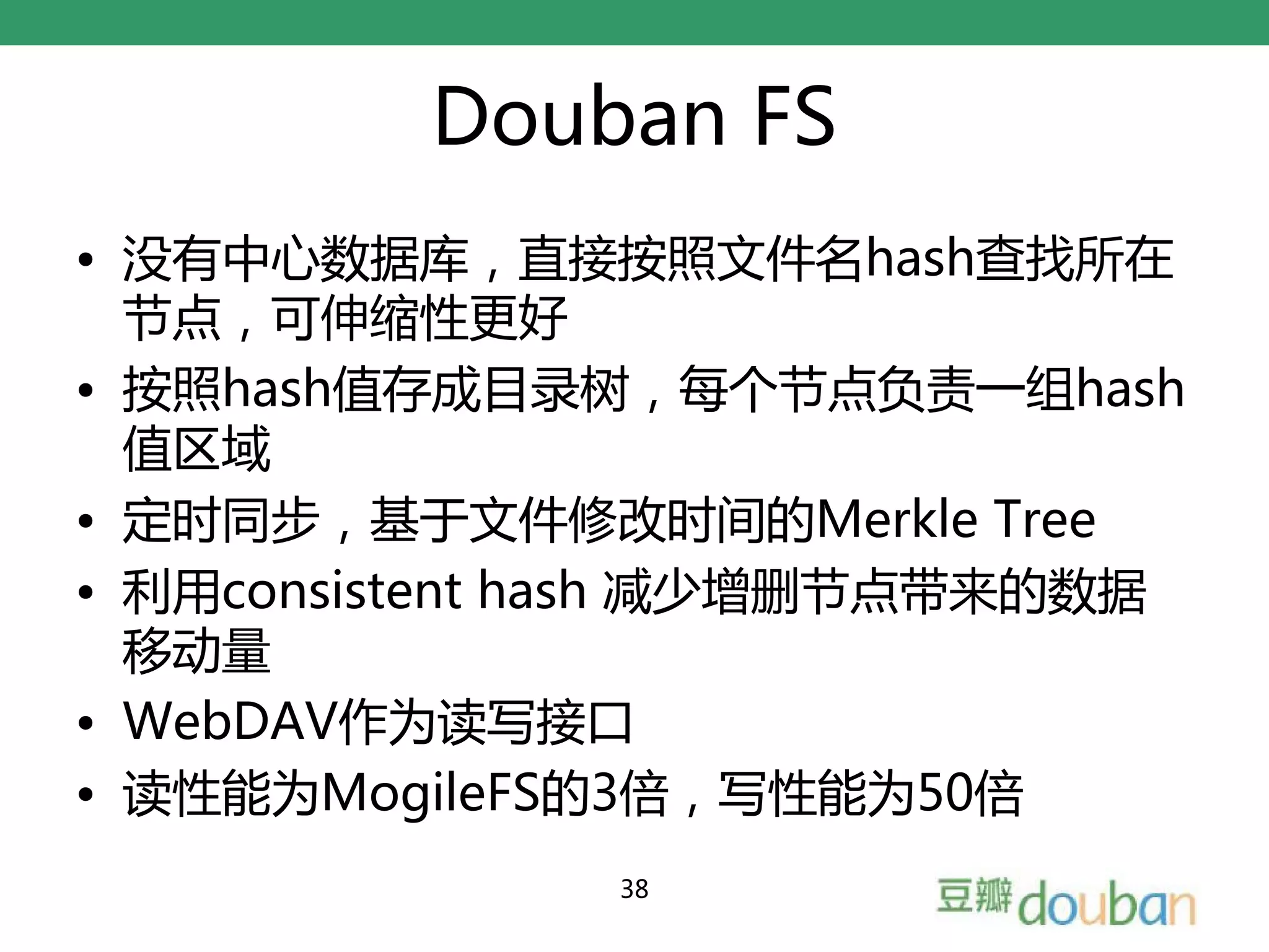 Douban FS
• 没有中心数据库，直接按照文件名hash查找所在
  节点，可伸缩性更好
• 按照hash值存成目录树，每个节点负责一组hash
  值区域
• 定时同步，基于文件修改时间的Merkle Tree
• 利用consistent hash 减少增删节点带来的数据
  移动量
• WebDAV作为读写接口
• 读性能为MogileFS的3倍，写性能为50倍
               38
 