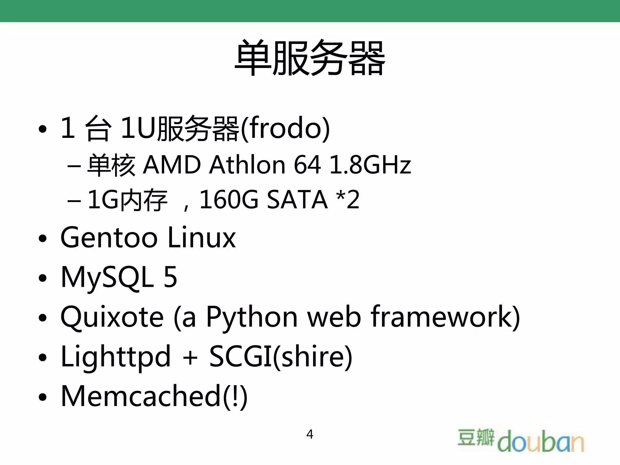 单服务器
• 1 台 1U服务器(frodo)
    – 单核 AMD Athlon 64 1.8GHz
    – 1G内存 ，160G SATA *2
•   Gentoo Linux
•   MySQL 5
•   Quixote (a Python web framework)
•   Lighttpd + SCGI(shire)
•   Memcached(!)
                     4
 