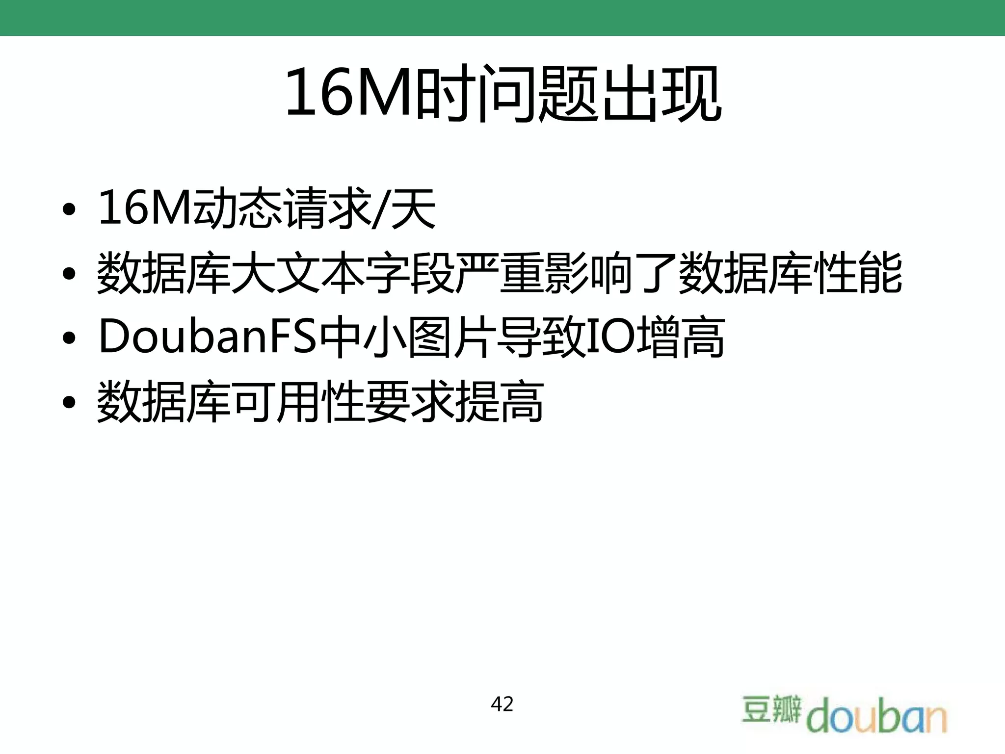 16M时问题出现
•   16M动态请求/天
•   数据库大文本字段严重影响了数据库性能
•   DoubanFS中小图片导致IO增高
•   数据库可用性要求提高




            42
 