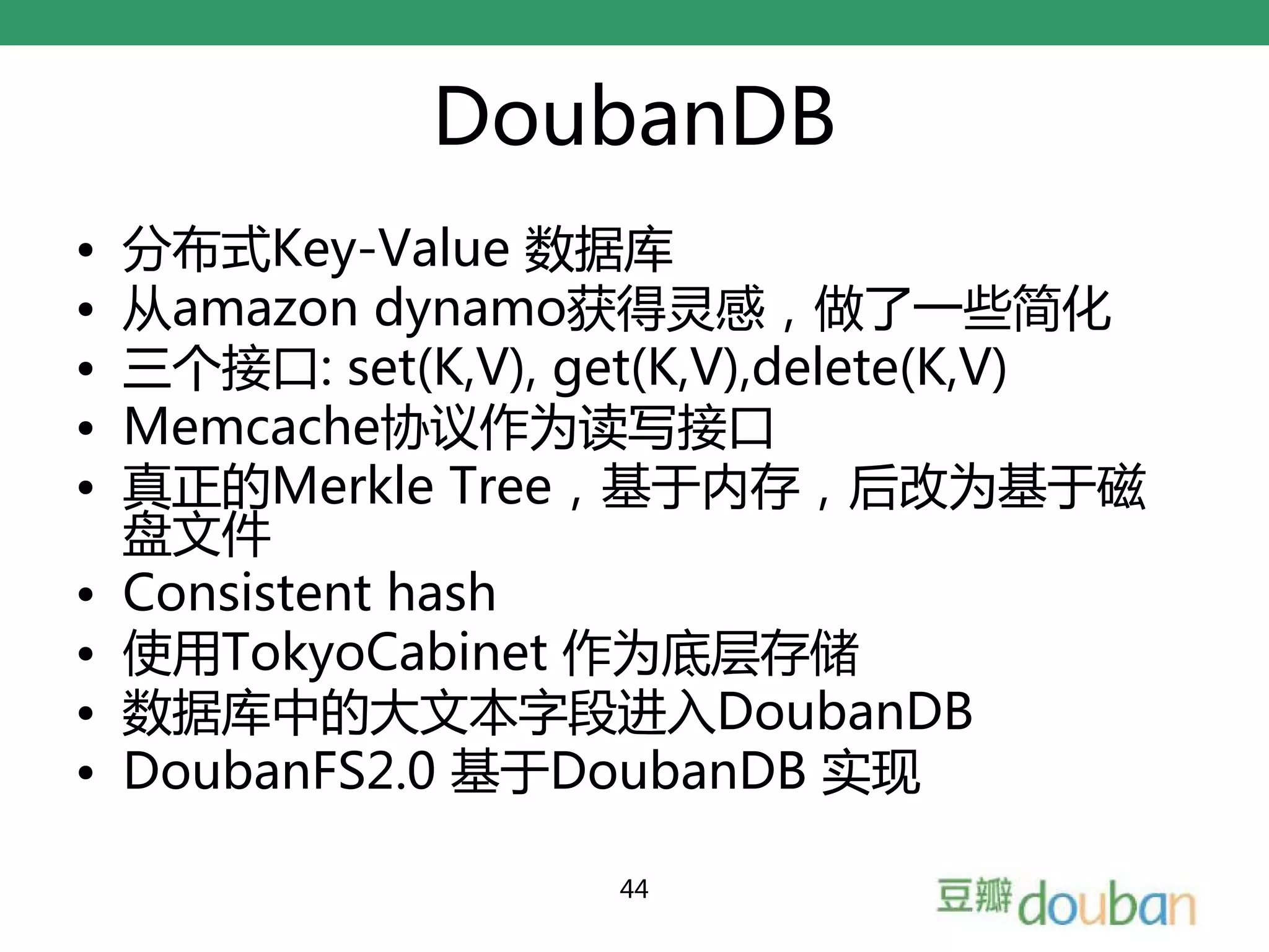 DoubanDB
•   分布式Key-Value 数据库
•   从amazon dynamo获得灵感，做了一些简化
•   三个接口: set(K,V), get(K,V),delete(K,V)
•   Memcache协议作为读写接口
•   真正的Merkle Tree，基于内存，后改为基于磁
    盘文件
•   Consistent hash
•   使用TokyoCabinet 作为底层存储
•   数据库中的大文本字段进入DoubanDB
•   DoubanFS2.0 基于DoubanDB 实现

                     44
 