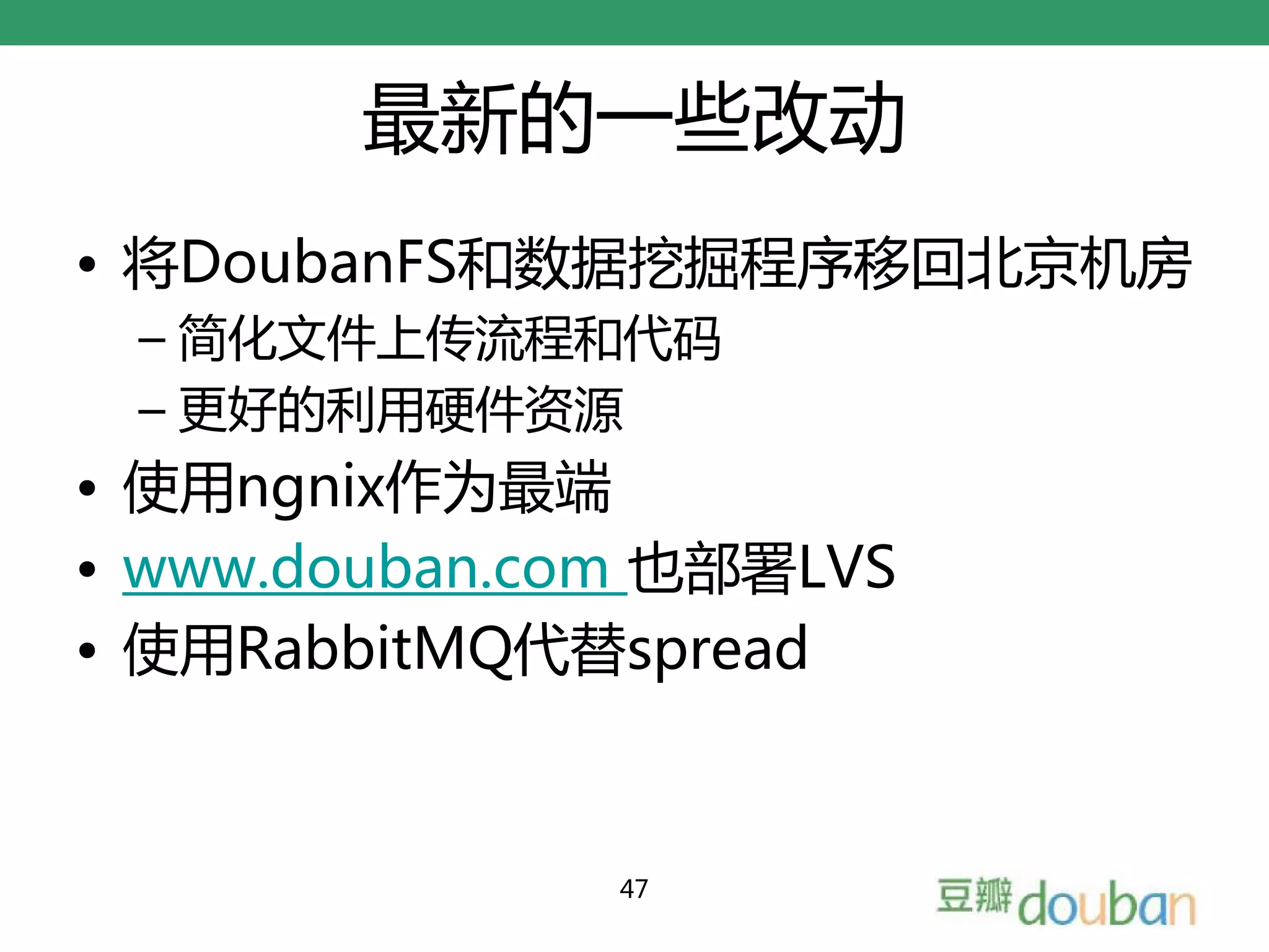 最新的一些改动
• 将DoubanFS和数据挖掘程序移回北京机房
 – 简化文件上传流程和代码
 – 更好的利用硬件资源
• 使用ngnix作为最端
• www.douban.com 也部署LVS
• 使用RabbitMQ代替spread



               47
 