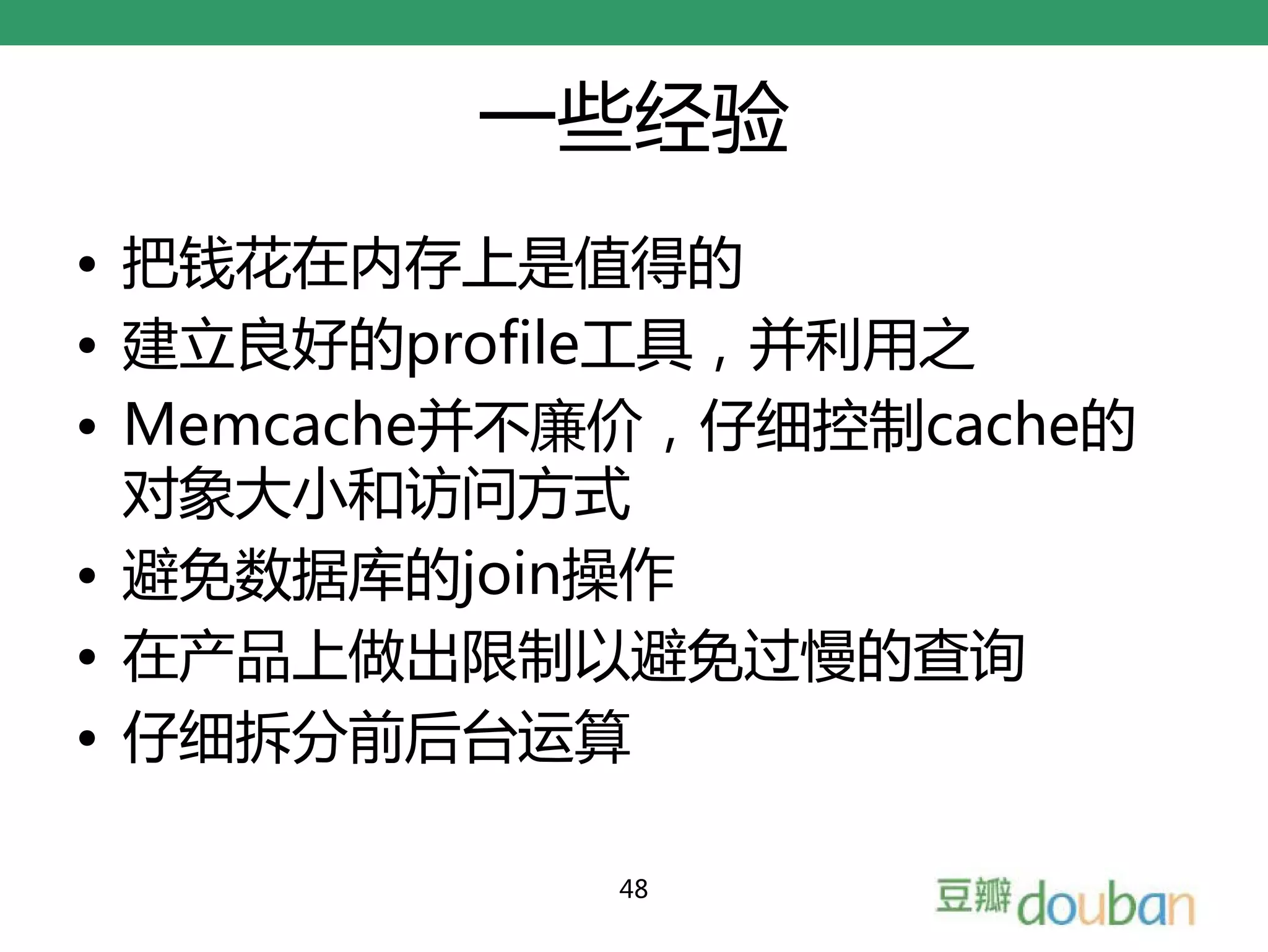 一些经验
• 把钱花在内存上是值得的
• 建立良好的profile工具，并利用之
• Memcache并不廉价，仔细控制cache的
  对象大小和访问方式
• 避免数据库的join操作
• 在产品上做出限制以避免过慢的查询
• 仔细拆分前后台运算

            48
 