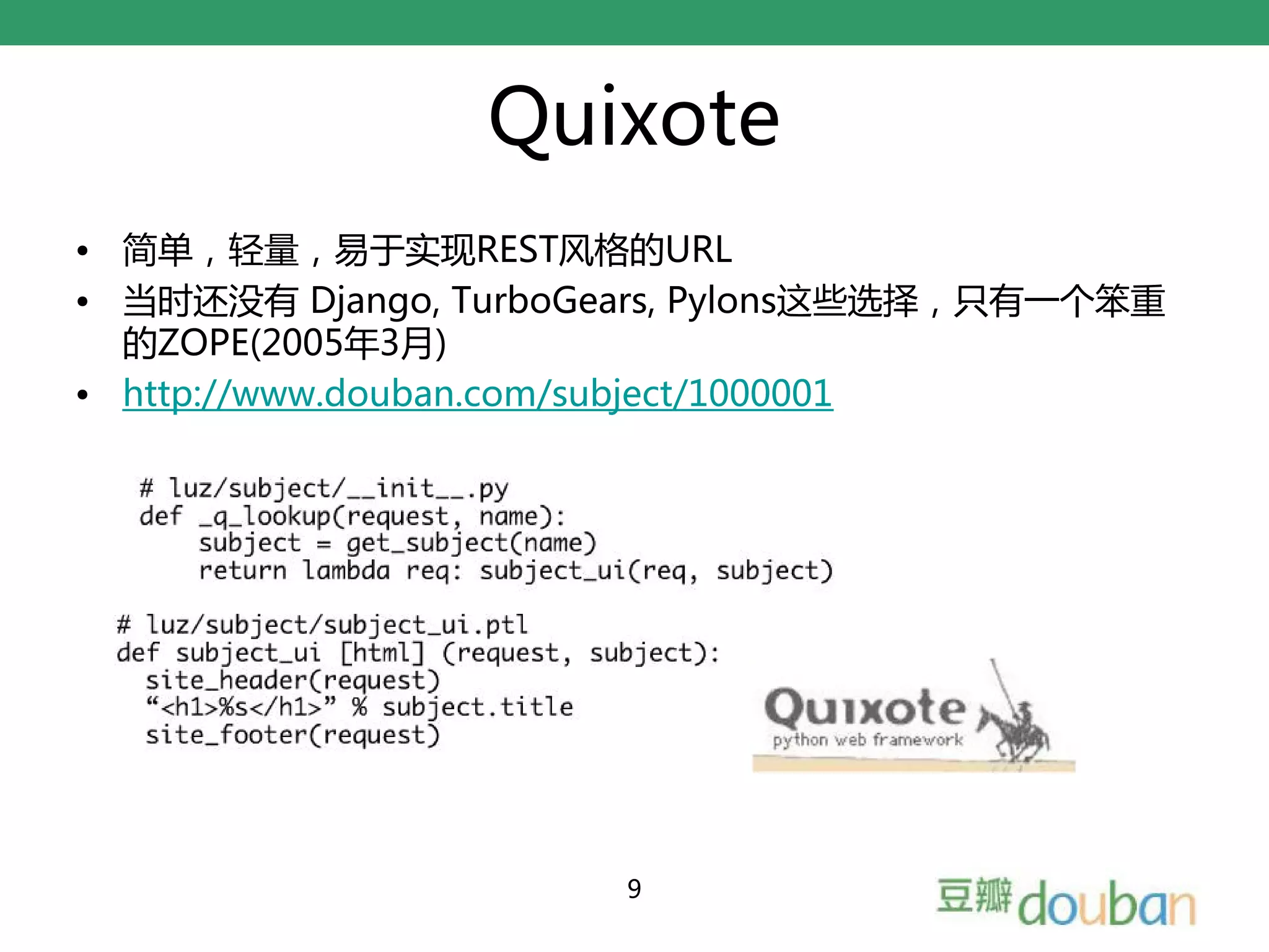 Quixote
• 简单，轻量，易于实现REST风格的URL
• 当时还没有 Django, TurboGears, Pylons这些选择，只有一个笨重
  的ZOPE(2005年3月)
• http://www.douban.com/subject/1000001




                      9
 