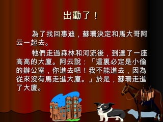 出動了！ 　　　 為了找回惠迪，蘇珊決定和馬大哥阿云一起去。 　　　牠們走過森林和河流後，到達了一座高高的大廈。阿云說：「這裏必定是小偷的辦公室，你進去吧！我不能進去，因為從來沒有馬走進大廈。」於是，蘇珊走進了大廈。 