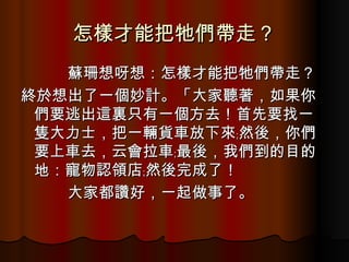 怎樣才能把牠們帶走？ 　　　 蘇珊想呀想：怎樣才能把牠們帶走？ 終於想出了一個妙計。「大家聽著，如果你們要逃出這裏只有一個方去！首先要找一隻大力士，把一輛貨車放下來﹔然後，你們要上車去，云會拉車﹔最後，我們到的目的地：寵物認領店﹔然後完成了！ 　　　大家都讚好，一起做事了。 