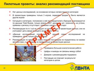 Пилотные проекты: анализ рекомендаций поставщика 20.01.10   19:09 Нет данных исследований, на основании которых сегментируется категория В презентации приведены только 3 игрока, лидерами продаж в Ленте являются другие игроки Ситуация в категории, положение в ней производителей и брендов анализируются по данным  Total Russia,  только апрель 2007: динамики нет, сезонность не учтена, привязка к региону отсутствует; привязка к каналу отсутствует Рекомендации по  in / out  не следуют из приведенных в презентации данных; они не учитывают даты ввода позиций в ассортимент Ленты «Данные исследований показывают…»: данные самих исследований не приведены, даны только общие выводы Рекомендации по введению новых позиций поставщика не подкреплены ни какими аргументами, и не следуют из приведенных в презентации данных Проведена большая аналитическая работа Цифры и выводы не связаны между собой Доверие к рекомендациям подорвано Поставщик не отвечает за результат категории в целом П Р И М Е Р так бывает далеко не всегда 