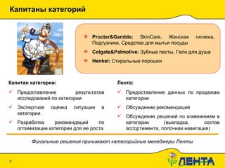 Капитаны категорий 20.01.10   19:09 Procter&Gamble :   SkinCare,  Женская гигиена, Подгузники, Средства для мытья посуды Colgate&Palmolive :  Зубные пасты, Гели для душа Henkel :  Стиральные порошки Капитан категории: Предоставление результатов исследований по категории Экспертная оценка ситуации в категории Разработка рекомендаций по оптимизации категории для ее роста Предоставление данных по продажам категории Обсуждение рекомендаций Обсуждение решений по изменениям в категории (выкладка, состав ассортимента, полочная навигация) Лента: Финальные решения принимают категорийные менеджеры Ленты 