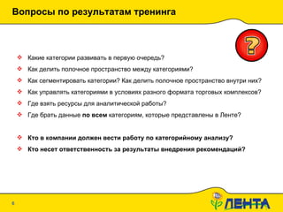 Вопросы по результатам тренинга 20.01.10   19:09 Какие категории развивать в первую очередь? Как делить полочное пространство между категориями? Как сегментировать категории? Как делить полочное пространство внутри них? Как управлять категориями в условиях разного формата торговых комплексов? Где взять ресурсы для аналитической работы? Где брать данные  по всем  категориям, которые представлены в Ленте? Кто в компании должен вести работу по категорийному анализу? Кто несет ответственность за результаты внедрения рекомендаций? 