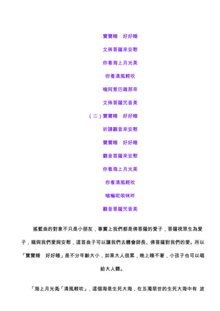 　　　寶寶睡　好好睡

             　　　文殊菩薩來安慰

             　　　你看海上月光美

              　　　你看清風輕吹

             　　　嗡阿惹巴雜那帝

             　　　文殊菩薩咒音美

             （二）寶寶睡　好好睡

             　　　祈請觀音來安慰

             　　　寶寶睡　好好睡

             　　　觀音菩薩來安慰

             　　　你看海上月光美

              　　　你看清風輕吹

              　　　嗡嘛呢唄咪吽

             　　　觀音菩薩咒音美



　　搖籃曲的對象不只是小朋友，事實上我們都是佛菩薩的愛子，菩薩視眾生為愛

子，賜與我們愛與安慰，這首曲子可以讓我們去體會師長、佛菩薩對我們的愛。所以

「寶寶睡　好好睡」是不分年齡大小，如果大人很累，晚上睡不著，小孩子也可以唱

                給大人聽。



　　「海上月光美「清風輕吹」
        」     ，這個海是生死大海，在五濁惡世的生死大海中有 波
 
