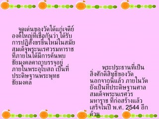 จุดเด่นของวัดได้แก่เจดีย์องค์ใหญ่ที่เชื่อกันว่า ได้รับการปฏิสังขรขึ้นใหม่ในสมัยสมเด็จพระนเรศวรมหาราช ที่ภายในได้มีการค้นพบชัยมงคลคาถาบรรจุอยู่ ภายในพระอุโบสถ เป็นที่ประดิษฐานพระพุทธชัยมงคล พระประธานที่เป็นสิ่งศักดิ์สิทธิ์ของวัด นอกจากนี้แล้ว ภายในวัดยังเป็นที่ประดิษฐานศาลสมเด็จพระนเรศวรมหาราช ที่ก่อสร้างแล้วเสร็จในปี พ . ศ .  2544   อีกด้วย 