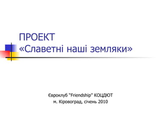 ПРОЕКТ «Славетні наші земляки»   Євроклуб  “Friendship”  КОЦДЮТ м. Кіровоград, січень 2010 