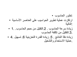 تطور الحاسوب : ارتكزت عملية تطوير الحواسيب على العناصر الأساسية التالية  : 1.  زيادة سرعة الحاسوب  . 2. التقليل من حجم الحاسوب . 3. التقليل من تكلفة الحاسوب . 4.  زيادة دقة النتائج  . 5.  زيادة القدرة التخزينية  6.  تسهيل عملية الاستخدام والتشغيل . 