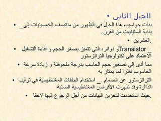 الجيل الثاني _ بدأت حواسيب هذا الجيل في الظهور من منتصف الخمسينيات إلى بداية الستينيات من القرن العشرين . و دوائره التي تتميز بصغر الحجم و آفاءة التشغيل  Transistor  _  الاعتماد على تكنولوجيا الترانزستور مما أدى إلى تصغير حجم الحاسب بدرجة ملحوظة و زيادة سرعة الحاسوب نظراً لما يمتاز به الترانزستور عن الصمام  ._  استخدام الحلقات المغناطيسية في ترآيب الذاآرة وقد ظهرت الأقراص المغناطيسية الصلبة حيث استخدمت لتخزين البيانات من أجل الرجوع إليها لاحقاً  . 