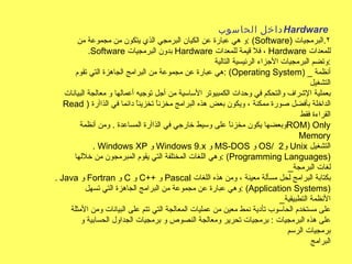 داخل الحاسوب  Hardware   و هي عبارة عن الكيان البرمجي الذي يتكون من مجموعة من  : ( Software )  ٢ . البرمجيات . Software   بدون البرمجيات  Hardware   فلا قيمة للمعدات ،  Hardware   للمعدات وتضم البرمجيات الأجزاء الرئيسية التالية  : هي عبارة عن مجموعة من البرامج الجاهزة التي تقوم  : ( Operating System ) _  أنظمة التشغيل بعملية الإشراف والتحكم في وحدات الكمبيوتر الأساسية من أجل توجيه أعمالها و معالجة البيانات Read  )  الداخلة بأفضل صورة ممكنة ، ويكون بعض هذه البرامج مخزناً تخزيناً دائما في الذاآرة القراءة فقط وبعضها يكون مخزناً على وسيط خارجي في الذاآرة المساعدة  .  ومن أنظمة  ROM )  Only Memory .  Windows XP   و  Windows 9 . x   و  MS - DOS   و  OS /  و  2  Unix   التشغيل وهي اللغات المختلفة التي يقوم المبرمجون من خلالها  : ( Programming Languages ) _ لغات البرمجة .  Java   و  Fortran   و  C   و  C ++  و  Pascal   بكتابة البرامج لحل مسألة معينة ، ومن هذه اللغات وهي عبارة عن مجموعة من البرامج الجاهزة التي تسهل  : ( Application Systems ) _ الأنظمة التطبيقية على مستخدم الحاسوب تأدية نمط معين من عمليات المعالجة التي تتم على البيانات ومن الأمثلة على هذه البرمجيات  :  برمجيات تحرير ومعالجة النصوص و برمجيات الجداول الحسابية و برمجيات الرسم البرامج 