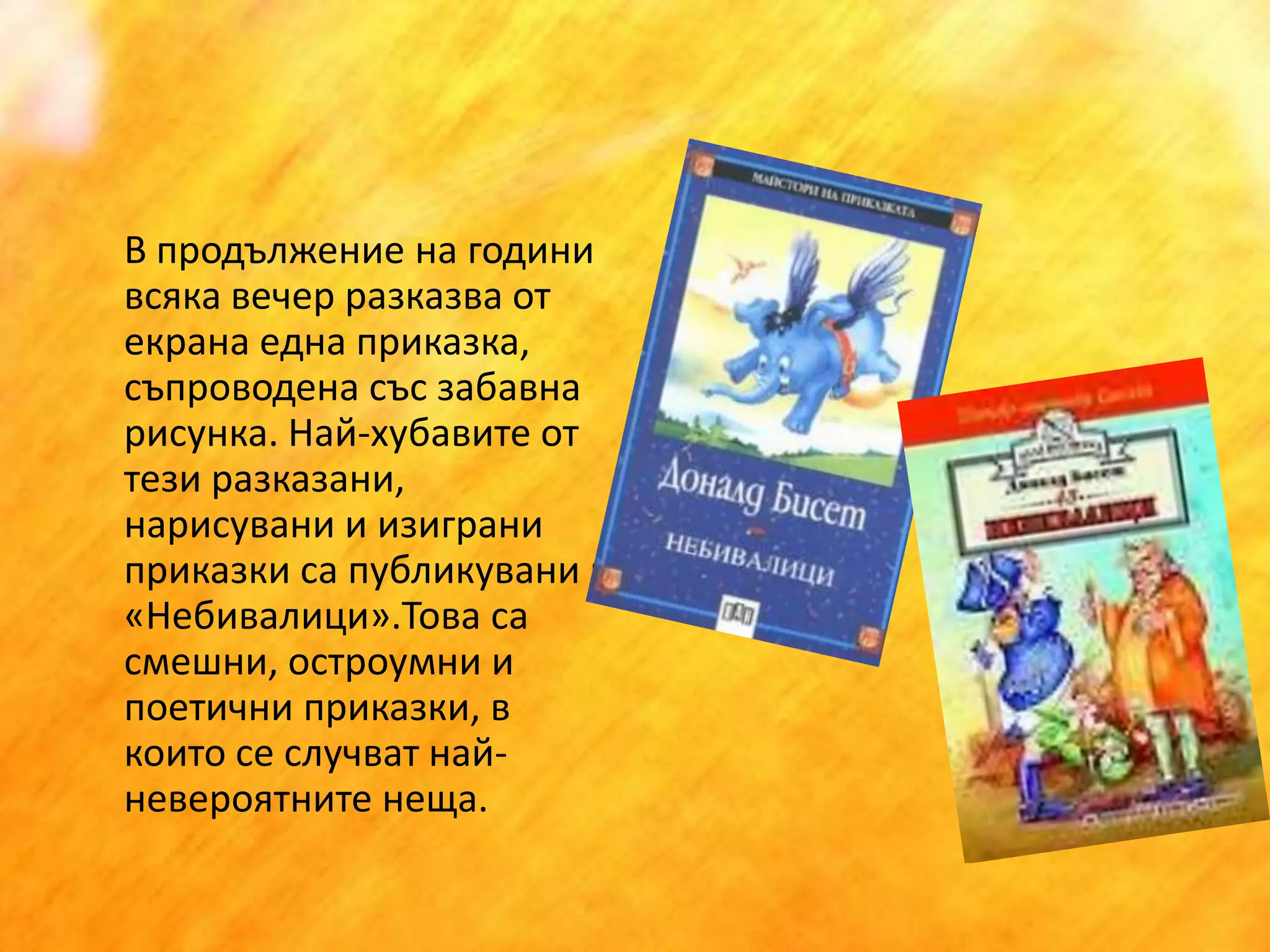 	В продължение на години всяка вечер разказва от екрана една приказка, съпроводена със забавна рисунка. Най-хубавите от тези разказани, нарисувани и изиграни приказки са публикувани в «Небивалици».Това са смешни, остроумни и поетични приказки, в които се случват най-невероятните неща.  