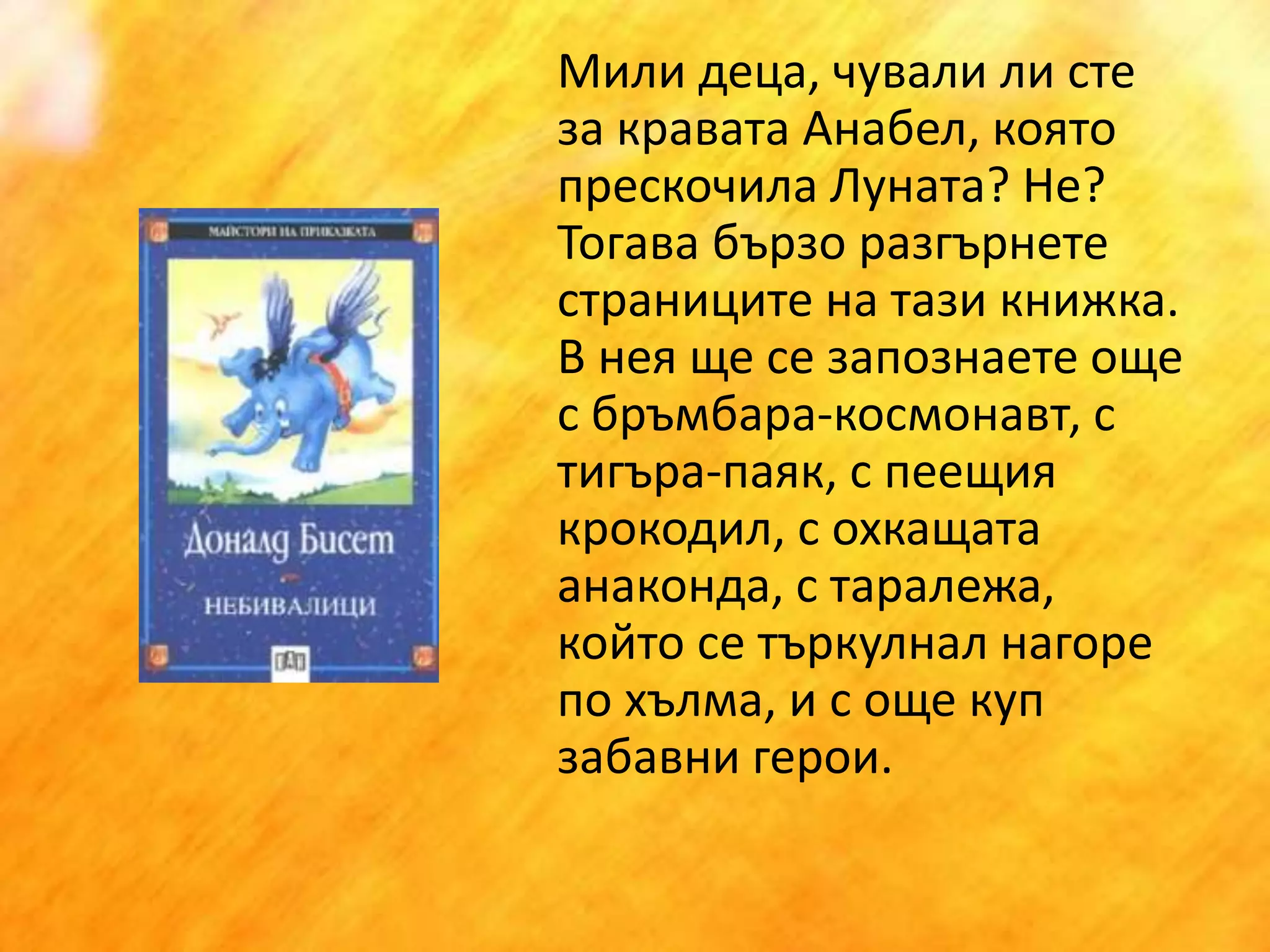 	Мили деца, чували ли сте за кравата Анабел, която прескочила Луната? Не? Тогава бързо разгърнете страниците на тази книжка. В нея ще се запознаете още с бръмбара-космонавт, с тигъра-паяк, с пеещия крокодил, с охкащата анаконда, с таралежа, който се търкулнал нагоре по хълма, и с още куп забавни герои.  