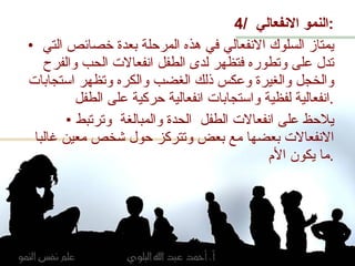4/  النمو الانفعالي  : يمتاز السلوك الانفعالي في هذه المرحلة بعدة خصائص التي تدل على وتطوره فتظهر لدى الطفل انفعالات الحب والفرح والخجل والغيرة وعكس ذلك الغضب والكره وتظهر استجابات انفعالية لفظية واستجابات انفعالية حركية على الطفل . يلاحظ على انفعالات الطفل  الحدة والمبالغة  وترتبط الانفعالات بعضها مع بعض وتتركز حول شخص معين غالبا ما يكون الأم  . 
