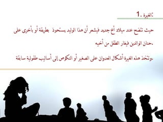 الغيرة  : حيث تتضح عند ميلاد أخ جديد فيشعر أن هذا الوليد يستحوذ  بطريقة أو بأخرى على حنان الوالدين فيغار الطفل من أخيه . وتتخذ هذه الغيرة أشكال العدوان على الصغير أو النكوص إلى أساليب طفولية سابقة  . 