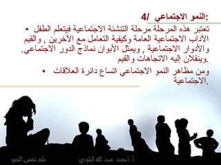 4/  النمو الاجتماعي  : تعتبر هذه المرحلة مرحلة التنشئة الاجتماعية فيتعلم الطفل الآداب الاجتماعية العامة وكيفية التعامل مع الآخرين  ,  والقيم والأدوار الاجتماعية  ,  ويمثل الأبوان نماذج الدور الاجتماعي .  وينقلان إليه الاتجاهات والقيم  . ومن مظاهر النمو الاجتماعي اتساع دائرة العلاقات الاجتماعية  . 