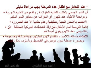 تطبيقات تربوية عند التعامل مع أطفال هذه المرحلة يجب مراعاة مايلي :  أن النمو الجسمي يتطلب التغذية المتوازنة  ,  والفحوص الطبية الدورية ومراجعة الاطباء عند ظهور أي انحراف عن معايير النمو السليم . الاهتمام بالأسنان اللبنية وتنظيفها وعدم خلعها الا عند الضرورة . إتاحة الفرصة أمام الأطفال لمزاولة النشاطات الحركية المختلفة  لأن ذلك ينمي عضلاتهم ويقوي أجسادهم . الاهتمام بأسئلة التلاميذ واستفساراتهم وإجابتهم إجابة صادقة وصحيحة وبصورة مبسطة بدون خوض في التفاصيل وبأسلوب يمكن فهمه  .  