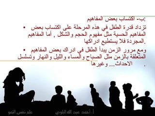 ب -  اكتساب بعض المفاهيم : تزداد قدرة الطفل في هذه المرحلة على اكتساب بعض المفاهيم الحسية مثل مفهوم الحجم والشكل  ,  أما المفاهيم المجردة فلا يستطيع ادراكها  . ومع مرور الزمن يبدأ الطفل في ادراك بعض المفاهيم المتعلقة بالزمن مثل الصباح والمساء والليل والنهار وتسلسل الاحداث ...  وغيرها .  