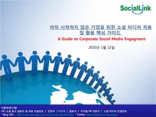 아직 시작하지 않은 기업을 위한 소셜 미디어 적용
                                              및 활용 핵심 가이드
                                            A Guide to Corporate Social Media Engagment

                                                                    2010년 1월 22일




이중대(쥬니캡)
(주) 소셜 링크 설립자 및 대표 컨설턴트 | 강연자 | 기고가 | 블로거 | 디지털 PR 젂문가 | 소셜 미디어 컨설턴트
* Blog URL : http://www.junycap.com, http://www.sociallink.kr * Twitter: http://twitter.com/junycap
 