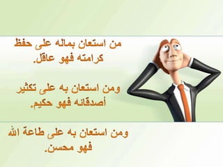 من استعان بماله على حفظ كرامته فهو عاقل.ومن استعان به على تكثير أصدقائه فهو حكيم.ومن استعان به على طاعة الله فهو محسن.