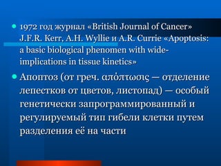 1972 год журнал « British Journal of Cancer » J.F.R. Кеrr, А.Н. Wyllie и A.R. Currie « Apoptosis :  a basic biological phenomen with wide - implications in tissue kinetics » Апоптоз (от греч.  απόπτωσις  — отделение лепестков от цветов, листопад) — особый генетически запрограммированный и регулируемый тип гибели клетки путем разделения её на части 